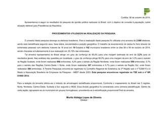 Curitiba, 08 de outubro de 2014. 
Apresentamos a seguir os resultados da pesquisa de opinião pública realizada no Brasil, com o objetivo de consulta à população, sobre 
situação eleitoral para Presidência da República. 
PROCEDIMENTOS UTILIZADOS NA REALIZAÇÃO DA PESQUISA: 
O universo desta pesquisa abrange os eleitores brasileiros. Para a realização desta pesquisa foi utilizada uma amostra de 2.080 eleitores, 
sendo esta estratificada segundo sexo, faixa etária, escolaridade e posição geográfica. O trabalho de levantamento de dados foi feito através de 
entrevistas pessoais com eleitores maiores de 16 anos em 19 Estados e 152 municípios brasileiros entre os dias 06 a 08 de outubro de 2014, 
sendo checadas simultaneamente à sua realização em 20,19% das entrevistas. 
Tal amostra representativa do Brasil atinge um grau de confiança de 95,0% para uma margem estimada de erro de 2,2% para os 
resultados gerais. Nas análises das questões por localidade, o grau de confiança atinge 95,0% para uma margem de erro de 3,3% para o estrato 
da Região Sudeste, onde foram realizadas 906 entrevistas, 4,2% para o estrato da Região Nordeste, onde foram realizadas 559 entrevistas, 5,7% 
para o estrato das Regiões Centro-Oeste + Norte, onde foram realizadas 307 entrevistas e 5,7% para o estrato da Região Sul, onde foram 
realizadas 308 entrevistas. A Paraná Pesquisas encontra-se registrada no Conselho Regional de Estatística da 3ª Região sob o nº 6288/10 e é 
filiada à Associação Brasileira de Empresas de Pesquisa - ABEP desde 2003. Esta pesquisa encontra-se registrada no TSE sob o nº BR 
01065/ 2014. 
Para a seleção da amostra utilizou-se o método de amostragem estratificada proporcional. Conforme o mapeamento do Brasil nas 5 regiões, 
Norte, Nordeste, Centro-Oeste, Sudeste e Sul, segundo o IBGE. Essa divisão geográfica foi considerada como primeira estratificação. Dentro de 
cada região, agruparam-se os municípios em grupos homogêneos, procedendo-se à estratificação proporcional final da amostra. 
Murilo Hidalgo Lopes de Oliveira 
Diretor 
 