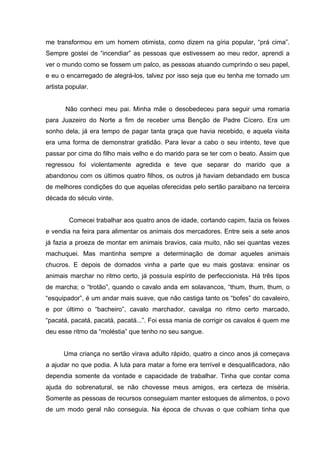 me transformou em um homem otimista, como dizem na gíria popular, “prá cima”.
Sempre gostei de “incendiar” as pessoas que estivessem ao meu redor, aprendi a
ver o mundo como se fossem um palco, as pessoas atuando cumprindo o seu papel,
e eu o encarregado de alegrá-los, talvez por isso seja que eu tenha me tornado um
artista popular.


       Não conheci meu pai. Minha mãe o desobedeceu para seguir uma romaria
para Juazeiro do Norte a fim de receber uma Benção de Padre Cícero. Era um
sonho dela, já era tempo de pagar tanta graça que havia recebido, e aquela visita
era uma forma de demonstrar gratidão. Para levar a cabo o seu intento, teve que
passar por cima do filho mais velho e do marido para se ter com o beato. Assim que
regressou foi violentamente agredida e teve que separar do marido que a
abandonou com os últimos quatro filhos, os outros já haviam debandado em busca
de melhores condições do que aquelas oferecidas pelo sertão paraibano na terceira
década do século vinte.


        Comecei trabalhar aos quatro anos de idade, cortando capim, fazia os feixes
e vendia na feira para alimentar os animais dos mercadores. Entre seis a sete anos
já fazia a proeza de montar em animais bravios, caia muito, não sei quantas vezes
machuquei. Mas mantinha sempre a determinação de domar aqueles animais
chucros. E depois de domados vinha a parte que eu mais gostava: ensinar os
animais marchar no ritmo certo, já possuía espírito de perfeccionista. Há três tipos
de marcha; o “trotão”, quando o cavalo anda em solavancos, “thum, thum, thum, o
“esquipador”, é um andar mais suave, que não castiga tanto os “bofes” do cavaleiro,
e por último o “bacheiro”, cavalo marchador, cavalga no ritmo certo marcado,
“pacatá, pacatá, pacatá, pacatá...”. Foi essa mania de corrigir os cavalos é quem me
deu esse ritmo da “moléstia” que tenho no seu sangue.


      Uma criança no sertão virava adulto rápido, quatro a cinco anos já começava
a ajudar no que podia. A luta para matar a fome era terrível e desqualificadora, não
dependia somente da vontade e capacidade de trabalhar. Tinha que contar coma
ajuda do sobrenatural, se não chovesse meus amigos, era certeza de miséria.
Somente as pessoas de recursos conseguiam manter estoques de alimentos, o povo
de um modo geral não conseguia. Na época de chuvas o que colhiam tinha que
 