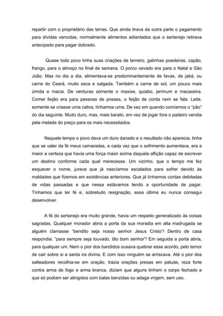 repartir com o proprietário das terras. Que ainda tirava da outra parte o pagamento
para dívidas vencidas, normalmente alimentos adiantados que o sertanejo retirava
antecipado para pagar dobrado.


      Quase todo povo tinha suas criações de terreiro, galinhas poedeiras, capão,
frango, para o almoço no final de semana. O porco cevado era para o Natal e São
João. Mas no dia a dia, alimentava-se predominantemente de favas, de jabá, ou
carne do Ceará, muito seca e salgada. Também a carne de sol, um pouco mais
úmida e macia. De verduras sómente o maxixe, quiabo, jerimum e macaxeira.
Comer feijão era para pessoas de posses, o feijão de corda nem se fala. Leite,
somente se criasse uma cabra, tínhamos uma. De vez em quando comíamos o “pão”
do dia seguinte. Muito duro, mas, mais barato, em vez de jogar fora o padeiro vendia
pela metade do preço para os mais necessitados.


      Naquele tempo o povo dava um duro danado e o resultado não aparecia, tinha
que se valer da fé meus camaradas, e cada vez que o sofrimento aumentava, era a
maior a certeza que havia uma força maior acima daquela aflição capaz de escrever
um destino conforme cada qual merecesse. Um vizinho, que o tempo me fez
esquecer o nome, jurava que já nascíamos escalados para sofrer devido às
maldades que fizemos em existências anteriores. Que já tínhamos contas debitadas
de vidas passadas e que nessa estávamos tendo a oportunidade de pagar.
Tínhamos que ter fé e, sobretudo resignação, essa última eu nunca consegui
desenvolver.


      A fé do sertanejo era muito grande, havia um respeito generalizado às coisas
sagradas. Qualquer morador abria a porta da sua moradia em alta madrugada se
alguém clamasse “bendito seja nosso senhor Jesus Cristo”! Dentro de casa
respondia: ”para sempre seja louvado, tão bom senhor”! Em seguida a porta abria,
para qualquer um. Nem o pior dos bandidos ousava quebrar esse acordo, pelo temor
de cair sobre si a santa ira divina. E com isso ninguém se arriscava. Até o pior dos
salteadores recolhia-se em oração, trazia orações presas em patuás, reza forte
contra arma de fogo e arma branca, diziam que alguns tinham o corpo fechado e
que só podiam ser atingidos com balas benzidas ou adaga virgem, sem uso.
 