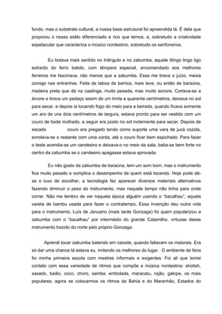 fundo, mas o substrato cultural, a nossa base estrutural foi apreendida lá. É dela que
propiciou o nosso estilo diferenciado e rico que temos, e, sobretudo a criatividade
espetacular que caracteriza o músico nordestino, sobretudo os sanfoneiros.


         Eu botava mais sentido no triângulo e no zabumba, aquele tilingo lingo ligo
extraído do ferro batido, com têmpera especial, encomendado aos melhores
ferreiros me fascinava, não menos que a zabumba. Essa me tirava o juízo, mexia
comigo nas entranhas. Feita de taboa de barrica, mais leve, ou então de baraúna,
madeira preta que dá na caatinga, muito pesada, mas muito sonora. Cortava-se a
árvore e tirava um pedaço assim de um trinta a quarenta centímetros, deixava no sol
para secar, e depois ia tocando fogo do meio para a beirada, quando ficava somente
um aro de uns dois centímetros de largura, estava pronto para ser vestido com um
couro de bode molhado, a seguir era posto no sol inclemente para secar. Depois de
secado            couro era pregado tendo como suporte uma vara de jucá cozida,
enrolava-se o restante com uma corda, até o couro ficar bem espichado. Para fazer
o teste acendia-se um candeeiro e deixava-o no meio da sala, batia-se bem forte no
centro da zabumba se o candeeiro apagasse estava aprovada.

         Eu não gosto da zabumba de baraúna, tem um som bom, mas o instrumento
fica muito pesado e complica o desempenho de quem está tocando. Hoje pode dá-
se o luxo de escolher, a tecnologia fez aparecer diversos materiais alternativos
fazendo diminuir o peso do instrumento, mas naquele tempo não tinha para onde
correr. Não me lembro de ver naquela época alguém usando o “bacalhau”, aquela
vareta de bambu usada para fazer o contratempo. Essa invenção deu outra vida
para o instrumento, Luís de Januario (mais tarde Gonzaga) foi quem popularizou a
zabumba com o “bacalhau” por intermédio do grande Catamilho, virtuose desse
instrumento trazido do norte pelo próprio Gonzaga.


      Aprendi tocar zabumba batendo em caixote, quando faltavam os maiorais. Era
só dar uma chance lá estava eu, imitando os melhores do lugar. O ambiente de feira
foi minha primeira escola com mestres informais e exigentes. Foi ali que tomei
contato com essa variedade de ritmos que compõe a música nordestina: shotish,
xaxado, baião, coco, choro, samba, embolada, maracatu, rojão, galope, os mais
populares, agora se colocarmos os ritmos da Bahia e do Maranhão, Estados do
 