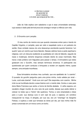 e não teve o prazer
                                 de aprender ler
                                oricurí madurou
                       e é sinal, que arapuá já fez mel...



      João do Vale explica com sabedoria o que é essa universidade sertaneja,
cujo acesso é dado pela terrível prova de conseguir romper a infância com vida.




   2. O Encontro com Lampião


       O meu sonho de menino era que quando crescesse entrar para o bando do
Capitão Virgulino, o Lampião, para ser visto e respeitado como e um justiceiro do
sertão. Essa vontade nasceu de uma desavença acontecida quando fazíamos “um
quarto” para um vizinho que havia falecido. Nesses velórios havia a parte espiritual e
religiosa, com um discurso exaltando as qualidades em vida do falecido, seguido de
rezas e incelenças, lamento langoroso entoado diante do corpo inanimado. Mas
havia o lado profano com folguedos para passar o tempo. A brincadeira que todos
gostavam era o Gurufim, mas sempre terminava encrenca. O participante era
questionado por quem conduzia o brinquedo a revelar um segredo íntimo, quase
sempre, uma amizade inconfessa.


      Essa brincadeira envolveu meu cunhado, que era apelidado de “o coentro”.
O puxador do gurufim perguntou para uma prima minha, muito safada por sinal: -
Luzia, você esta doente? Você cura com que? Ela respondeu com coentro. Minha
irmã viu-se humilhada devido a essa fulerice com o marido dela. Contou o caso para
dona Maria Francisca que sentiu a honra da família abalada. A velha esperou um
cavaleiro chegar munido de uma vara de jucá cozida, dessas que podia dobrar e
colocar no bolso que a “bicha” não quebrava. Tomou a vara emprestada e disse
para a Luzia: sua doença cura é com cipó de jucá, e sapecou um corretivo
inesquecível na moça. A atingida, por sua vez, era um “chamego” do Sargento
Feitosa, e suplicou a este que tomasse as dores por ela, por isso minha mãe foi
presa e amarrada em um tronco como um bicho.
 