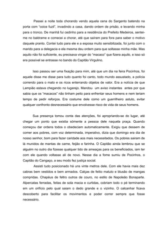Passei a noite toda chorando vendo aquela cena do Sargento batendo na
porta com “coice fuzil”, invadindo a casa, dando ordem de prisão, e levando minha
para o tronco. De manhã fui cedinho para a residência do Prefeito Medeiros, sentei-
me no baldrame e comecei a chorar, até que saíram para fora para saber o motivo
daquele pranto. Contei tudo para ele e a esposa muito sensibilizada, foi junto com o
marido para a delegacia e ela mesma deu ordem para que soltasse minha mãe. Mas
aquilo não foi suficiente, eu precisava vingar do “macaco” que fizera aquilo, e isso só
era possível se entrasse no bando do Capitão Virgulino.


       Isso passou ser uma fixação para mim, até que um dia na feira Pocinhos, foi
aquele disse me disse para tudo quanto foi canto, todo mundo assustado, a polícia
correndo para o mato e os ricos enterrando objetos de valor. Era a notícia de que
Lampião estava chegando no lugarejo. Mandou um aviso instantes antes por que
sabia que os “macacos” não tinham peito para enfrentar seus homens e nem teriam
tempo de pedir reforços. Era costume dele como um guerrilheiro astuto, evitar
qualquer confronto desnecessário que envolvesse risco de vida de seus homens.


       Sua presença tomou conta das atenções, foi apropriando-se do lugar, até
chegar um ponto que existia sómente a pessoa dele naquela praça. Quando
começou dar ordens todos o obedeciam automaticamente. Exigiu que dessem de
comer aos pobres, com voz determinada, imperativo, dizia que domingo era dia de
nosso senhor, bom para fazer caridade aos mais necessitados. Os pobres sairam de
lá munidos de mantas de carne, feijão e farinha. O Capitão ainda lembrou que se
alguém no outro dia fizesse qualquer tido de ameaças para os beneficiados, iam ter
com ele quando voltasse ali de novo. Nesse dia a fome sumiu de Pocinhos, o
Capitão do Cangaço, a seu modo fez justiça social.
       Assisti tudo posicionado há uns vinte metros dele. Com ele havia mais dez
cabras bem vestidos e bem armados. Calças de feitio matuto e blusão de mangas
compridas. Chapéus de feltro outros de couro, no estilo de Napoleão Bonaparte.
Alpercatas ferradas, feitas de sola macia e curtidas, cobriam todo o pé terminando
em um orifício pelo qual saiam o dedo grande e o vizinho. O calcanhar ficava
descoberto para facilitar os movimentos e poder correr sempre que fosse
necessário.
 