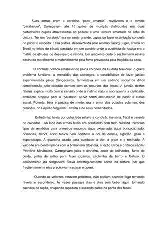Suas armas eram a carabina “papo amarelo”, revólveres e a temida
“parabelum”. Carregavam até 18 quilos de munição distribuídos em duas
cartucheiras duplas atravessadas no peitoral e uma terceira amarrada na linha da
cintura. Ter um “parabelo” era se sentir grande, capaz de fazer ostentação concreta
de poder e respeito. Essa pistola, desenvolvida pelo alemão Georg Luger, entrou no
Brasil no início do século passado em um cenário onde a ausência de justiça era a
matriz de atitudes de desespero e revolta. Um ambiente onde o ser humano estava
destruído moralmente e materialmente pela fome provocada pela tragédia da seca.

        O controle político estabelecido pelos coronéis da Guarda Nacional, o grave
problema fundiário, a imensidão das caatingas, a possibilidade de fazer justiça
experimentada pelos Cangaceiros, fermentava em um cadinho social de difícil
compreensão pelo cidadão comum sem os recursos das letras. A junção destes
fatores explica muito bem o cenário onde o instinto natural sobrepunha a civilidade,
ambiente propício para o “parabelo” servir como instrumento de poder e status
social. Potente, bela e precisa de morte, era a arma das odiadas volantes, dos
coronéis, do Capitão Virgulino Ferreira e de seus comandados.

         Entretanto, havia por outro lado estava a condição humana, frágil e carente
de cuidados. Ao lado das armas letais era conduzido com todo cuidado diversos
tipos de remédios para primeiros socorros: água oxigenada, água boricada, iodo,
pomadas, álcool, ácido fênico para combate a dor de dentes, algodão, gase e
esparadrapo. A guaraína usada para combater a dor, a gripe e o resfriado. A
vaidade era contemplada com a brilhantina Glostora, a loção Dirce e o tônico capilar
Petrolina Minâncora. Carregavam jóias e dinheiro, anéis de brilhantes, fumo de
corda, palha de milho para fazer cigarros, cachimbo de barro e fósforo. O
equipamento do cangaceiro ficava estrategicamente acima da cintura, por que
freqüentemente eles precisavam rastejar e correr.

        Quando as volantes estavam próximas, não podiam acender fogo temendo
revelar o esconderijo. Ás vezes passava dias e dias sem beber água, tomando
cachaça de ração, chupando rapadura e assando carne na ponta das facas.


	
  
 