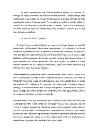 No meu breve contato com o Capitão Virgulino vi algo de bom nele que não
consigo até hoje desvencilhar da simpatia que me provocou. Carrego comigo essa
visão favorável apreendida na minha memória naquele longínquo domingo de 1932,
quando tinha apenas 8 anos de idade. Fui vivendo e aprendendo a razão da luta do
Capitão, e pude saber que houve vários dele no mundo. Onde ocorre a exploração
dos mais pobres aparece uma versão dele, como um espírito vingador que tira dos
ricos para dar aos pobres.


      3.OS VALORES E COSTUMES


   O culto a honra e a valentia faziam com que em todo lugar tivesse um valentão
denominado “galo do lugar”. Geralmente essa coragem vinha amparada por família
numerosa e parecida com ele. Era honesto e trabalhador, habilidoso no que fazia,
mas quando bebia se transformava em um arruaceiro temerário. Era o caso de João
Badoque, exímio amansador de animais, que cito em uma das minhas músicas. O
povo sertanejo tem limites demarcados para provocações, um deles é a honra
familiar, não bula com ela, é procurar morte certa. Sabe-se de muitos valentões que
morreram nas mãos de pacatos cidadãos.


João Badoque tinha esse grave defeito, não respeitava mulher casada, chegou a um
forró e desrespeitou Clotilde, mulher companheira de um primo meu por nome de
Manoel Pinheiro. Este piscou para ela ordenando que “dessa corda” para ver aonde
ele chegaria. E o Badoque foi gostando, se engraçando, tomando coragem,
começou a acariciar o cabelo dela e a falar impropérios. Quando menos esperava,
levou um golpe de peixeira por baixo do sangrador, nem pediu água, morreu sem ter
tempo sequer de colocar uma vela na sua mão.


Manoel Pinheiro sabia que seria caçado igual a um bicho pela família do morto, mas
como dizem no norte “a sorte anda com tem razão”, montou no seu cavalo e caiu no
mundo e ninguém o encontrou. Depois de algum tempo, quando a poeira abaixou,
mandou buscar Clotilde, contratou pessoas para conduzi-la debaixo do maior sigilo.
Nunca mais em Campinote alguém soube mencionar o paradeiro dos dois, naquele
tempo uma pessoa perseguida lá no norte, descia para o sul e se desterrava, em
pouco tempo era riscada da memória e dada como morta.
 