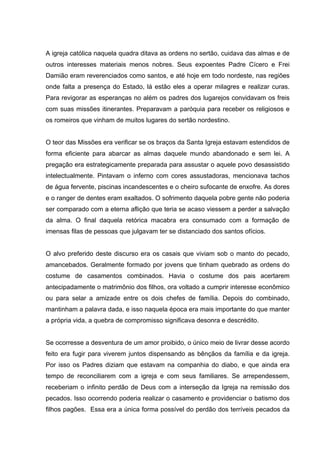 A igreja católica naquela quadra ditava as ordens no sertão, cuidava das almas e de
outros interesses materiais menos nobres. Seus expoentes Padre Cícero e Frei
Damião eram reverenciados como santos, e até hoje em todo nordeste, nas regiões
onde falta a presença do Estado, lá estão eles a operar milagres e realizar curas.
Para revigorar as esperanças no além os padres dos lugarejos convidavam os freis
com suas missões itinerantes. Preparavam a paróquia para receber os religiosos e
os romeiros que vinham de muitos lugares do sertão nordestino.


O teor das Missões era verificar se os braços da Santa Igreja estavam estendidos de
forma eficiente para abarcar as almas daquele mundo abandonado e sem lei. A
pregação era estrategicamente preparada para assustar o aquele povo desassistido
intelectualmente. Pintavam o inferno com cores assustadoras, mencionava tachos
de água fervente, piscinas incandescentes e o cheiro sufocante de enxofre. As dores
e o ranger de dentes eram exaltados. O sofrimento daquela pobre gente não poderia
ser comparado com a eterna aflição que teria se acaso viessem a perder a salvação
da alma. O final daquela retórica macabra era consumado com a formação de
imensas filas de pessoas que julgavam ter se distanciado dos santos ofícios.


O alvo preferido deste discurso era os casais que viviam sob o manto do pecado,
amancebados. Geralmente formado por jovens que tinham quebrado as ordens do
costume de casamentos combinados. Havia o costume dos pais acertarem
antecipadamente o matrimônio dos filhos, ora voltado a cumprir interesse econômico
ou para selar a amizade entre os dois chefes de família. Depois do combinado,
mantinham a palavra dada, e isso naquela época era mais importante do que manter
a própria vida, a quebra de compromisso significava desonra e descrédito.


Se ocorresse a desventura de um amor proibido, o único meio de livrar desse acordo
feito era fugir para viverem juntos dispensando as bênçãos da família e da igreja.
Por isso os Padres diziam que estavam na companhia do diabo, e que ainda era
tempo de reconciliarem com a igreja e com seus familiares. Se arrependessem,
receberiam o infinito perdão de Deus com a interseção da Igreja na remissão dos
pecados. Isso ocorrendo poderia realizar o casamento e providenciar o batismo dos
filhos pagões. Essa era a única forma possível do perdão dos terríveis pecados da
 