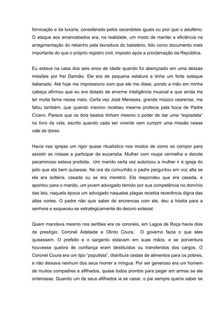 fornicação e da luxúria, considerado pelos sacerdotes iguais ou pior que o adultério.
O ataque aos amancebados era, na realidade, um modo de manter a eficiência na
arregimentação do rebanho pela lavradura do batistério, tido como documento mais
importante do que o próprio registro civil, imposto após a proclamação da República.


Eu estava na casa dos seis anos de idade quando fui abençoado em uma dessas
missões por frei Damião. Ele era de pequena estatura e tinha um forte sotaque
italianado. Até hoje me impressiono com que ele me disse, pondo a mão em minha
cabeça afirmou que eu era dotado de enorme inteligência musical e que ainda iria
ter muita fama nesse meio. Certa vez José Meneses, grande músico cearense, me
falou também, que quando menino recebeu mesma profecia pela boca de Padre
Cícero. Parece que os dois beatos tinham mesmo o poder de dar uma “espiadela”
no livro da vida, escrito quando cada ser vivente vem cumprir uma missão nesse
vale de dores.


Havia nas igrejas um rigor quase ritualístico nos modos de como se compor para
assistir as missas e participar da eucaristia. Mulher com roupa vermelha e decote
pecaminoso estava proibida. Um marido certa vez autorizou a mulher ir à igreja do
jeito que ela bem quisesse. Na ora da comunhão o padre perguntou em voz alta se
ela era solteira, casada ou se era meretriz. Ela respondeu que era casada, e
apontou para o marido, um jovem advogado temido por sua competência no domínio
das leis, naquela época um advogado naquelas plagas recebia reverência digna das
altas cortes. O padre não quis saber de encrencas com ele, deu a hóstia para a
senhora e esqueceu-se estrategicamente do decoro eclesial.


Quem mandava mesmo nos sertões era os coronéis, em Lagoa de Roça havia dois
de prestígio: Coronel Adelaide e Olinto Coura.       O governo fazia o que eles
quisessem. O prefeito e o sargento estavam em suas mãos, e se porventura
houvesse quebra de confiança eram destituídos ou transferidos dos cargos. O
Coronel Coura era um tipo “populista”, distribuía cestas de alimentos para os pobres,
e não deixava nenhum dos seus morrer a míngua. Por ser generoso era um homem
de muitos compadres e afilhados, quase todos prontos para pegar em armas se ele
ordenasse. Quando um de seus afilhados ia se casar, o pai sempre queria saber se
 