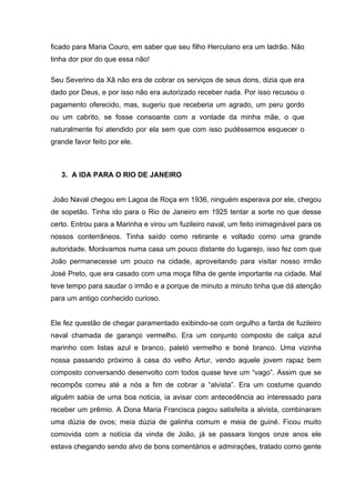 ficado para Maria Couro, em saber que seu filho Herculano era um ladrão. Não
tinha dor pior do que essa não!

Seu Severino da Xã não era de cobrar os serviços de seus dons, dizia que era
dado por Deus, e por isso não era autorizado receber nada. Por isso recusou o
pagamento oferecido, mas, sugeriu que receberia um agrado, um peru gordo
ou um cabrito, se fosse consoante com a vontade da minha mãe, o que
naturalmente foi atendido por ela sem que com isso pudéssemos esquecer o
grande favor feito por ele.



   3. A IDA PARA O RIO DE JANEIRO


João Naval chegou em Lagoa de Roça em 1936, ninguém esperava por ele, chegou
de sopetão. Tinha ido para o Rio de Janeiro em 1925 tentar a sorte no que desse
certo. Entrou para a Marinha e virou um fuzileiro naval, um feito inimaginável para os
nossos conterrâneos. Tinha saído como retirante e voltado como uma grande
autoridade. Morávamos numa casa um pouco distante do lugarejo, isso fez com que
João permanecesse um pouco na cidade, aproveitando para visitar nosso irmão
José Preto, que era casado com uma moça filha de gente importante na cidade. Mal
teve tempo para saudar o irmão e a porque de minuto a minuto tinha que dá atenção
para um antigo conhecido curioso.


Ele fez questão de chegar paramentado exibindo-se com orgulho a farda de fuzileiro
naval chamada de garanço vermelho. Era um conjunto composto de calça azul
marinho com listas azul e branco, paletó vermelho e boné branco. Uma vizinha
nossa passando próximo à casa do velho Artur, vendo aquele jovem rapaz bem
composto conversando desenvolto com todos quase teve um “vago”. Assim que se
recompôs correu até a nós a fim de cobrar a “alvista”. Era um costume quando
alguém sabia de uma boa noticia, ia avisar com antecedência ao interessado para
receber um prêmio. A Dona Maria Francisca pagou satisfeita a alvista, combinaram
uma dúzia de ovos; meia dúzia de galinha comum e meia de guiné. Ficou muito
comovida com a notícia da vinda de João, já se passara longos onze anos ele
estava chegando sendo alvo de bons comentários e admirações, tratado como gente
 