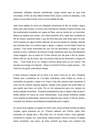 importante. Soldados batendo continências, moças saindo para as ruas mais
arrumadas. O filho de dona Maria Parteira tinha virado o centro de atenções, e ela
gostou do que estava vendo, tocou na sua vaidade de mãe.


João havia saltado do navio em Cabedelo proveniente do Rio de Janeiro, seguiu
direto para João Pessoa. Lá tomou uma marinete em direção a Capina Grande, que
fica praticamente encostada em Lagoa de Roça, veio de carona em um caminhão.
Depois do reboliço que causou, com todos querendo vê-lo, saber das novidades do
Rio de Janeiro, querendo saber o que ele tinha feito para subir tanto assim na vida.
Se foi ajudado por algum político influente. No que ele rebatia de imediato, dizendo
que somente Deus, em primeiro lugar o ajudou, e depois a fé em Padre Cícero do
Juazeiro. Tudo esses imprevistos fez com que ele demorasse a chegar em casa.
Quando cruzou o baldrame da porta já foi logo ordenando para que arrumássemos
nossa bagagem, que no prazo de 15 dias iríamos com ele para o Rio de Janeiro.
Minha mãe em vez de chorar, deu uma bronca nele por ter demorado a chegar em
casa. – “Vice! Onde já se viu. Chega e demora desse tanto na rua menino.” Ele
assustou-se comigo e foi dizendo: - Esse é o Inacinho? Como o peste cresceu. – Ah!
Você vai virar gente, pode deixar comigo.


A festa continuou naquele dia um entra e sai como nunca se viu, até o Sargento
Feitosa teve a petulância de ir lá bater continência como irmãos em armas. O
comentário era grande, o rapaz é um “troço” muito alto, pessoa muito importante. E
como era de costume daquele lugarejo, ocasião como aquela não podia faltar um
peru gordo para fazer um pirão. Foi um dia inesquecível para mim sempre me
lembro daquele movimento. Enquanto preparávamos para a viagem João foi para o
sertão adentro em busca de umas malacachetas, umas pedras brilhantes usadas
como isolante de eletricidade. Queria levar algumas para vender no Rio de Janeiro,
enquanto isso ordenou que ficássemos preparando para a viagem.


Eu nunca havia calçado um sapato na minha vida, usava somente chinela de pataca
cruzada, agora precisava de um. Ficamos sabendo que Firmino Julião tinha
comprado um sapato para o filho dele com um número menor, muito apertado.
Compramos o sapato, era muito bonito, desses bicolor, marrom e branco. O sapato
entrou arrochado, mas serviu, de tanto contente que fiquei nem reclamei dos
 