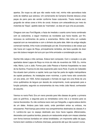 apertos. De roupa eu até que não vestia muito mal, minha mãe aproveitava toda
sorte de retalhos que sobrava. Um comerciante de Campina Grande deixava umas
peças de pano para ela vender conforme fosse costurando. Trazia mescla azul,
gorgorão de várias cores e linho de coroá. Avisava com antecedência por meio do
motorista da “Sopa”, apelido dado às “marinetes”, os dias em que viria ao povoado.


Chegava com seu Ford Bigode, e fazia de imediato o acerto como havia combinado
com as costureiras, a seguir mostrava as novidades que havia trazido, por fim,
renovava os sortimentos de panos e aviamentos. Minha mãe tinha um cuidado
especial com as mercadorias e com o dinheiro da parte dele. Além da antiga relação
comercial mantida, tinha muita consideração por ele. Encomendava a ele coisas que
não havia em Lagoa de Roça, principalmente remédios, ele fazia questão de dizer
que não botava margem de lucro por que tinha amizade e consideração por ela.


Ganhei três calças e três camisas. Estava bem composto. Com o coração e os pés
apertados deixei Lagoa de Roça no início do mês de novembro de 1936. Eu, minha
mãe, Maria, Luís e João. Fomos para João Pessoa e ficamos hospedados na casa
de tia Santina. Ficamos lá oito dias esperando pelo navio Pará. O porto de Cabedelo
fica situado bem próximo a capital, tanto que hoje faz parte da região metropolitana
da capital paraibana. As instalações eram novinhas, o porto havia sido construído
um ano atrás, em 1935. Achei engraçado o formato do lugar era uma ilhota de uns
cinco quilômetros de largura por dezoito de comprimento, muito apropriado para a
função portuária, segundo os ensinamentos do meu irmão João Naval, conhecedor
do assunto.


Viemos no navio Pará. Era um navio previsto para três classes de gente: a primeira
para os grã-finos, a segunda para os remediados como nós e a terceira para os
menos favorecidos. Eu não conhecia navio nem por fotografia, e agora estava dentro
de um deles. Andava para todo canto, onde permitiam entrar eu entrava, me
entusiasmei. Pedi licença para entrar nos compartimentos destinados às classes A e
C. Lembro-me que no espaço destinado aos ricos havia lugares diferenciados,
decorados com quadros bonitos, possuía um restaurante amplo com mesas cobertas
com forros brancos bordados em várias tonalidades, um imponente salão de jogos,
homens bem vestidos e mulheres cheirosas, parecendo até que não suavam nunca.
 