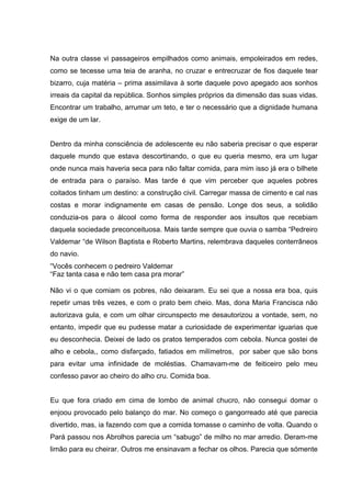 Na outra classe vi passageiros empilhados como animais, empoleirados em redes,
como se tecesse uma teia de aranha, no cruzar e entrecruzar de fios daquele tear
bizarro, cuja matéria – prima assimilava à sorte daquele povo apegado aos sonhos
irreais da capital da república. Sonhos simples próprios da dimensão das suas vidas.
Encontrar um trabalho, arrumar um teto, e ter o necessário que a dignidade humana
exige de um lar.


Dentro da minha consciência de adolescente eu não saberia precisar o que esperar
daquele mundo que estava descortinando, o que eu queria mesmo, era um lugar
onde nunca mais haveria seca para não faltar comida, para mim isso já era o bilhete
de entrada para o paraíso. Mas tarde é que vim perceber que aqueles pobres
coitados tinham um destino: a construção civil. Carregar massa de cimento e cal nas
costas e morar indignamente em casas de pensão. Longe dos seus, a solidão
conduzia-os para o álcool como forma de responder aos insultos que recebiam
daquela sociedade preconceituosa. Mais tarde sempre que ouvia o samba “Pedreiro
Valdemar “de Wilson Baptista e Roberto Martins, relembrava daqueles conterrâneos
do navio.
“Vocês conhecem o pedreiro Valdemar
“Faz tanta casa e não tem casa pra morar”

Não vi o que comiam os pobres, não deixaram. Eu sei que a nossa era boa, quis
repetir umas três vezes, e com o prato bem cheio. Mas, dona Maria Francisca não
autorizava gula, e com um olhar circunspecto me desautorizou a vontade, sem, no
entanto, impedir que eu pudesse matar a curiosidade de experimentar iguarias que
eu desconhecia. Deixei de lado os pratos temperados com cebola. Nunca gostei de
alho e cebola,, como disfarçado, fatiados em milímetros, por saber que são bons
para evitar uma infinidade de moléstias. Chamavam-me de feiticeiro pelo meu
confesso pavor ao cheiro do alho cru. Comida boa.


Eu que fora criado em cima de lombo de animal chucro, não consegui domar o
enjoou provocado pelo balanço do mar. No começo o gangorreado até que parecia
divertido, mas, ia fazendo com que a comida tomasse o caminho de volta. Quando o
Pará passou nos Abrolhos parecia um “sabugo” de milho no mar arredio. Deram-me
limão para eu cheirar. Outros me ensinavam a fechar os olhos. Parecia que sómente
 