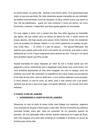 eu sentia enjoou, os outros não. Quando o mar ficava calmo, aí eu aproveitava para
andar no que era permitido. De noite observava aquela imensidão de céu estrelado,
as estrelas movimentando, como se riscassem os céus, tinham outras que caiam no
mar. De dia bisbilhotava, queria por tudo conhecer o navio por dentro, ver como
funcionava, conhecer o maquinário que fazia aquele gigante se movimentar.


Foi uma viagem e tanto, com o passar dos dias meu olhar aguçava na imensidão
das águas, até que avistei como se saísse de dentro do mar, o nosso senhor de
braços abertos. Até hoje aquela cena povoa minha memória, Cristo me recebendo
como se quisesse me abraçar. Depois vi o um morro parecendo um pedaço de pão,
meu irmão falou : -“ ta vendo, é o pão de açúcar. – “De açúcar!”Retruquei. Ele
explicou que a gente podia subir lá em cima dentro de um bonde, que subia o morro
deslizando por um fio. Fiquei imaginando como deveria ser isso. Tive que ir um dia lá
para acreditar naquilo que tinha ouvido.


Aquela imensidão de casas dispostas ao redor do mar e muitas outras que iam
galgando o morro, confundindo com a vegetação verde deste, tudo muito bonito. Um
novo ambiente aparecendo no meu olhar fustigado, me veio na cabeça, como irei
enfrentar isso tudo? Me confortava na experiência dos meus irmãos que já estavam
lá há mais de dez anos, tinha se dado bem, e com certeza saberiam como proceder.
O navio atracou no cais do porto, eu desci, pisei o solo carioca com o pé direito,
sentindo que ali era o meu novo lugar, com gente diferente, e um mundo novo para
enfrentar.


2ª PARTE: O RIO DE JANEIRO
   1. APRENDENDO A VIVER NO RIO DE JANEIRO.


Descemos no cais do porto lá nosso irmão José Galego nos esperava, pegamos
uma condução de aluguel e fomos para a casa dele. Ele era funcionário da prefeitura
municipal fichado como gari. José era possuidor de um generoso espírito de
provedor, de uma dedicação total a família, quando estávamos em Lagoa de Roça,
todo mês chegava uma carta dele contando as novidades e enviando um pouco de
dinheiro para minha mãe.
 