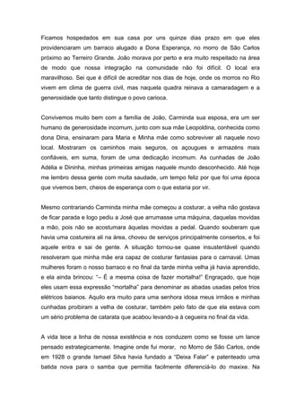 Ficamos hospedados em sua casa por uns quinze dias prazo em que eles
providenciaram um barraco alugado a Dona Esperança, no morro de São Carlos
próximo ao Terreiro Grande. João morava por perto e era muito respeitado na área
de modo que nossa integração na comunidade não foi difícil. O local era
maravilhoso. Sei que é difícil de acreditar nos dias de hoje, onde os morros no Rio
vivem em clima de guerra civil, mas naquela quadra reinava a camaradagem e a
generosidade que tanto distingue o povo carioca.


Convivemos muito bem com a família de João, Carminda sua esposa, era um ser
humano de generosidade incomum, junto com sua mãe Leopoldina, conhecida como
dona Dina, ensinaram para Maria e Minha mãe como sobreviver ali naquele novo
local. Mostraram os caminhos mais seguros, os açougues e armazéns mais
confiáveis, em suma, foram de uma dedicação incomum. As cunhadas de João
Adélia e Dininha, minhas primeiras amigas naquele mundo desconhecido. Até hoje
me lembro dessa gente com muita saudade, um tempo feliz por que foi uma época
que vivemos bem, cheios de esperança com o que estaria por vir.


Mesmo contrariando Carminda minha mãe começou a costurar, a velha não gostava
de ficar parada e logo pediu a José que arrumasse uma máquina, daquelas movidas
a mão, pois não se acostumara àquelas movidas a pedal. Quando souberam que
havia uma costureira ali na área, choveu de serviços principalmente consertos, e foi
aquele entra e sai de gente. A situação tornou-se quase insustentável quando
resolveram que minha mãe era capaz de costurar fantasias para o carnaval. Umas
mulheres foram o nosso barraco e no final da tarde minha velha já havia aprendido,
e ela ainda brincou: “– É a mesma coisa de fazer mortalha!” Engraçado, que hoje
eles usam essa expressão “mortalha” para denominar as abadas usadas pelos trios
elétricos baianos. Aquilo era muito para uma senhora idosa meus irmãos e minhas
cunhadas proibiram a velha de costurar, também pelo fato de que ela estava com
um sério problema de catarata que acabou levando-a à cegueira no final da vida.


A vida tece a linha de nossa existência e nos conduzem como se fosse um lance
pensado estrategicamente. Imagine onde fui morar, no Morro de São Carlos, onde
em 1928 o grande Ismael Silva havia fundado a “Deixa Falar” e patenteado uma
batida nova para o samba que permitia facilmente diferenciá-lo do maxixe. Na
 