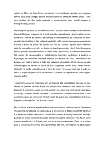 subida do Morro de São Carlos reuniam-se com freqüência bambas com o próprio
Ismael Silva, Bide, Marçal, Baiaco, Malvadeza Durão, Brancura e Mano Edgar – uma
das regiões do Rio onde convivia a generosidade com transformações e
transgressões judiciais.


Os botequins situados na Rua Maia Lacerda, próximo a Praça Onze e da tradicional
Zona do Mangue, era ponto de encontro da alta malandragem, alguns deles exímios
sambistas. Vinham de Benfica, da Gamboa, da Providência e de Madureira. Ali era o
cenário do meretrício e das rodas de carteado, vida noturna intensa que garantiu ao
Estácio o título de Berço do Samba do Rio de Janeiro, aquele estilo diferente
dolente, pausado e marcado por instrumentos de percussão. Não é fruto do acaso o
fato da primeira escola de samba a “Deixa Falar”, ter nascido no bairro do Estácio de
Sá, reduto de desocupados e trabalhadores informais, dedicados a jogatina e
exploração de mulheres naqueles meados da década de 1930. Reuniam-se em
botecos em culto a boemia e tudo que estivesse associado. Ali foi o berço da alta
malandragem do samba, o berço de Sua Majestade Ismael Silva. Negro bonito,
elegante no vestir, educadíssimo e bom de briga. Foi nesse local que a vida me
colocou e que aos poucos iria me ensinar a conhecer os segredos e os personagens
daquele palco.


Inicialmente João me matriculou em um Colégio dos Integralistas, ele não era das
fileiras do partido, embora fosse um simpatizante confesso das idéias de Plínio
Salgado. O uniforme escolar era uma camisa verde com uma letra sigma estampada
na manga. Naquela escola respirava o nacionalismo, cantavam diariamente o hino
nacional seguido de um sonoro “anauê”, grito de guerra dos integralistas extraído da
língua tupi que significa “você é meu irmão!”.


Um professor era encarregado de fazer diariamente uma palestra sobre a filosofia do
integralismo. O discurso era voltado para o crescimento e desenvolvimento do Brasil
e a ajuda aos pobres. A essência daquilo tudo eu nunca consegui entender até hoje,
parecia um teatro muito mal ensaiado com personagens folclóricas. Não fiquei muito
naquela escola, só o suficiente para mal aprender ler e escrever. Voltei de imediato
para a Universidade da Vida onde permaneço até hoje, aprendendo na observação
 