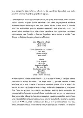 e na companhia dos melhores, valendo-me da experiência dos outros para poder
construir a minha. Vivendo e aprendendo a jogar.


Dona esperança desocupou uma casa maior, de quatro dois quartos, sala e cozinha,
situada próximo ao posto policial de frente a uma caixa d’água pública, aonde as
mulheres vinham buscar água para suas rotinas diárias. Fomos morar lá, ficamos
mais bem acomodados, próximo aquela coreografia do sobe e desce no morro, com
as cabrochas equilibrando as latas d’água na cabeça. Isso certamente inspirou os
compositores Luis Antonio e Oldemar Magalhães para compor o samba “Lata
D’água na Cabeça”, lançado pela cantora Marlene.

                           Lata d'água na cabeça
                                Lá vai Maria
                                Lá vai Maria

                        Sobe o morro e não se cansa
                                Pela mão
                              Leva a criança
                               Lá vai Maria

                                  Maria
                               Lava a roupa
                                Lá no alto
                             Lutando pelo pão
                               De cada dia
                           Sonhando com a vida
                                Do asfalto
                                Que acaba
                           Onde o morro principia

A mensagem do samba acima diz tudo. A dura subida do morro, a luta pelo pão de
cada dia e o sonho do asfalto. Com base nisso fui, que era também a minha
realidade, fui a luta, comecei a trabalhar vendendo pastel, doce e amendoim.
Vendia no campo de futebol próximo no largo do Estácio. Depois descia e pegava a
Rua Pinto de Azevedo para chegar ao Mangue, local do baixo meretrício. Lá
consegui vários fregueses entre cafetões e prostitutas, que sempre me pagavam na
data combinada. Não corria risco de ser assaltado no valor em espécie, porém havia
uma molecada terrível que era acostumada a tomar as quitandas e dar uma surra no
vendedor. Aí Afonso, era o bamba daquela área, e com quem mais tarde ficou meu
amigo, me aconselhou a andar sempre com um cabo de aço escondido sob a roupa.
 