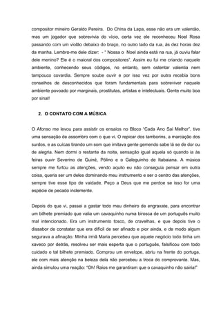 compositor mineiro Geraldo Pereira. Do China da Lapa, esse não era um valentão,
mas um jogador que sobrevivia do vício, certa vez ele reconheceu Noel Rosa
passando com um violão debaixo do braço, no outro lado da rua, às dez horas dez
da manha. Lembro-me dele dizer: - “ Nossa o Noel ainda está na rua, já ouviu falar
dele menino? Ele é o maioral dos compositores”. Assim eu fui me criando naquele
ambiente, conhecendo seus códigos, no entanto, sem ostentar valentia nem
tampouco covardia. Sempre soube ouvir e por isso vez por outra recebia bons
conselhos de desconhecidos que foram fundamentais para sobreviver naquele
ambiente povoado por marginais, prostitutas, artistas e intelectuais. Gente muito boa
por sinal!


   2. O CONTATO COM A MÚSICA


O Afonso me levou para assistir os ensaios no Bloco “Cada Ano Sai Melhor”, tive
uma sensação de assombro com o que vi. O repicar dos tamborins, a marcação dos
surdos, e as cuícas tirando um som que imitava gente gemendo sabe lá se de dor ou
de alegria. Nem dormi o restante da noite, sensação igual aquela só quando ia às
feiras ouvir Severino de Guiné, Pólino e o Galeguinho de Itabaiana. A música
sempre me furtou as atenções, vendo aquilo eu não conseguia pensar em outra
coisa, queria ser um deles dominando meu instrumento e ser o centro das atenções,
sempre tive esse tipo de vaidade. Peço a Deus que me perdoe se isso for uma
espécie de pecado inclemente.


Depois do que vi, passei a gastar todo meu dinheiro de engraxate, para encontrar
um bilhete premiado que valia um cavaquinho numa birosca de um português muito
mal intencionado. Era um instrumento tosco, de cravelhas, e que depois tive o
dissabor de constatar que era difícil de ser afinado e pior ainda, e de modo algum
segurava a afinação. Minha irmã Maria percebeu que aquele negócio todo tinha um
xaveco por detrás, resolveu ser mais esperta que o português, falsificou com todo
cuidado o tal bilhete premiado. Comprou um envelope, abriu na frente do portuga,
ele com mais atenção na beleza dela não percebeu a troca do comprovante. Mas,
ainda simulou uma reação: “Oh! Raios me garantiram que o cavaquinho não sairia!”
 