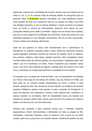 Depois fez o mesmo com a tonalidade de ré maior. Ensinou-me uma melodia com as
notas ré, sol, si, ré. As mesmas notas da afinação padrão do cavaquinho para eu
aprender afinar o cavaquinho fazendo associação com essa seqüência musical.
Fazia questão de frisar que cavaquinho não era um pedaço do violão e que tinha
sua afinação específica, e que eu deveria obedecer a esses princípios se quisesse
levar em frente à carreira de instrumentista. Nequinho tinha ojeriza de ouvir
cavaquinho afinado como violão ou bandolim, reagia como se tivesse sido insultado,
para ele era uma espécie de humilhação ao instrumento. Cada instrumento tem sua
identidade baseada em uma afinação característica. Ele era um tipo conservador,
inimigo confesso das afinações alternativas.


Cada dia que passava eu ficava mais entusiasmado com o aprendizado, fui
descobrindo os segredos daquelas quatro cordas. Sentia-me importante aprender
aquela linguagem entendida somente por músicos de respeito. Eram os relativos,
tons vizinhos, cadência, notas falsas, melodia, harmonia, ritmo, tonalidades. Aquilo
me fazia diferenciado dos demais garotos, era reconhecido e respeitado pelos mais
velhos, que me considerava um deles. Ficava impaciente para descobrir coisas
novas; uma forma mais eficiente de segurar a palheta para não deixá-la cair a toda
hora, e, sobretudo, ter cuidado para aprimorar a qualidade do som extraído.


Fiz amizade com um garoto por nome de Pedro, que foi percebendo me interesse
por música, tratou logo de me colocar em contato o seu pai, Manoel do Violão, que
fazia parte de um conjunto amador especializado em choro e samba. A cada
primeiro sábado de mês, eles reunião-se na Rua Catumbi, na residência do saudoso
professor Waldemar, pessoa muito querida no meio, compadre de Pixinguinha. O
sarau era esperado com impaciência, devido o modo especial que o professor e a
esposa recebiam os convidados. Além da hospitalidade havia uma feijoada que
sómente os cariocas sabem fazer. Outras vezes serviam uma rabada com agrião e
batata, meu Deus do céu, era uma coisa séria.


Atraídos pelo ambiente e pela suculenta comida que o Professor Valdemar
proporcionava vinham instrumentistas e aficionados de todas as plagas do Rio:
clarinetistas, violonistas, flautistas, todos de altíssimo nível a ponto de me sentir
acuado, quem era eu para tocar com aqueles mestres. Gentilmente pediam-me para
 
