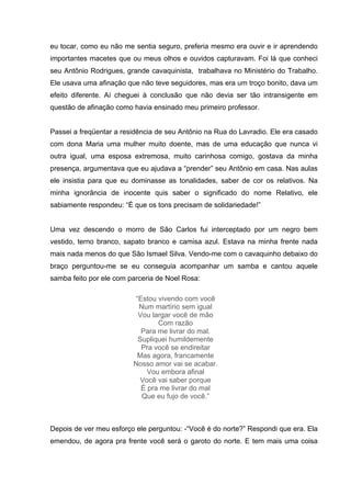 eu tocar, como eu não me sentia seguro, preferia mesmo era ouvir e ir aprendendo
importantes macetes que ou meus olhos e ouvidos capturavam. Foi lá que conheci
seu Antônio Rodrigues, grande cavaquinista, trabalhava no Ministério do Trabalho.
Ele usava uma afinação que não teve seguidores, mas era um troço bonito, dava um
efeito diferente. Aí cheguei à conclusão que não devia ser tão intransigente em
questão de afinação como havia ensinado meu primeiro professor.


Passei a freqüentar a residência de seu Antônio na Rua do Lavradio. Ele era casado
com dona Maria uma mulher muito doente, mas de uma educação que nunca vi
outra igual, uma esposa extremosa, muito carinhosa comigo, gostava da minha
presença, argumentava que eu ajudava a “prender” seu Antônio em casa. Nas aulas
ele insistia para que eu dominasse as tonalidades, saber de cor os relativos. Na
minha ignorância de inocente quis saber o significado do nome Relativo, ele
sabiamente respondeu: “É que os tons precisam de solidariedade!”


Uma vez descendo o morro de São Carlos fui interceptado por um negro bem
vestido, terno branco, sapato branco e camisa azul. Estava na minha frente nada
mais nada menos do que São Ismael Silva. Vendo-me com o cavaquinho debaixo do
braço perguntou-me se eu conseguia acompanhar um samba e cantou aquele
samba feito por ele com parceria de Noel Rosa:

                         “Estou vivendo com você
                          Num martírio sem igual
                          Vou largar você de mão
                                Com razão
                           Para me livrar do mal.
                          Supliquei humildemente
                           Pra você se endireitar
                          Mas agora, francamente
                         Nosso amor vai se acabar.
                             Vou embora afinal
                           Você vai saber porque
                           É pra me livrar do mal
                           Que eu fujo de você.”



Depois de ver meu esforço ele perguntou: -“Você é do norte?” Respondi que era. Ela
emendou, de agora pra frente você será o garoto do norte. E tem mais uma coisa
 
