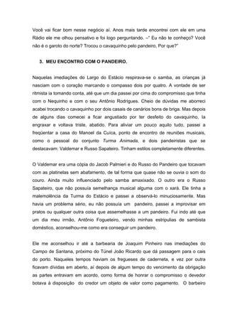 Você vai ficar bom nesse negócio aí. Anos mais tarde encontrei com ele em uma
Rádio ele me olhou pensativo e foi logo perguntando. –“ Eu não te conheço? Você
não é o garoto do norte? Trocou o cavaquinho pelo pandeiro, Por que?”


   3. MEU ENCONTRO COM O PANDEIRO.


Naquelas imediações do Largo do Estácio respirava-se o samba, as crianças já
nasciam com o coração marcando o compasso dois por quatro. A vontade de ser
ritmista ia tomando conta, até que um dia passei por cima do compromisso que tinha
com o Nequinho e com o seu Antônio Rodrigues. Cheio de dúvidas me aborreci
acabei trocando o cavaquinho por dois casais de canários bons de briga. Mas depois
de alguns dias comecei a ficar angustiado por ter desfeito do cavaquinho, Ia
engraxar e voltava triste, abatido. Para aliviar um pouco aquilo tudo, passei a
freqüentar a casa do Manoel da Cuíca, ponto de encontro de reuniões musicais,
como o pessoal do conjunto Turma Animada, e dois pandeiristas que se
destacavam: Valdemar e Russo Sapateiro. Tinham estilos completamente diferentes.


O Valdemar era uma cópia do Jacob Palmieri e do Russo do Pandeiro que tocavam
com as platinelas sem abafamento, de tal forma que quase não se ouvia o som do
couro. Ainda muito influenciado pelo samba amaxixado. O outro era o Russo
Sapateiro, que não possuía semelhança musical alguma com o xará. Ele tinha a
malemolência da Turma do Estácio e passei a observá-lo minuciosamente. Mas
havia um problema sério, eu não possuía um pandeiro, passei a improvisar em
pratos ou qualquer outra coisa que assemelhasse a um pandeiro. Fui indo até que
um dia meu irmão, Antônio Fogueteiro, vendo minhas estripulias de sambista
doméstico, aconselhou-me como era conseguir um pandeiro.


Ele me aconselhou ir até a barbearia de Joaquim Pinheiro nas imediações do
Campo de Santana, próximo do Túnel João Ricardo que dá passagem para o cais
do porto. Naqueles tempos haviam os fregueses de caderneta, e vez por outra
ficavam dívidas em aberto, aí depois de algum tempo do vencimento da obrigação
as partes entravam em acordo, como forma de honrar o compromisso o devedor
botava à disposição do credor um objeto de valor como pagamento. O barbeiro
 