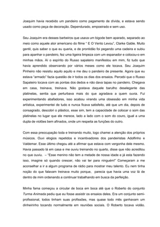 Joaquim havia recebido um pandeiro como pagamento de dívida, e estava sendo
usado como peça de decoração. Dependurado, empoeirado e sem uso.


Seu Joaquim era desses barbeiros que usava um bigode bem aparado, separado ao
meio como aquele ator americano do filme “ E O Vento Levou”, Clarke Gable. Muito
gentil, quis saber o que eu queria, e de prontidão foi pegando uma cadeira e subiu
para apanhar o pandeiro, fez uma ligeira limpeza com um espanador e colocou-o em
minhas mãos. Aí o espírito do Russo sapateiro manifestou em mim, fiz tudo que
havia aprendido observando por vários meses como ele tocava. Seu Joaquim
Pinheiro não resistiu aquilo aquilo e me deu o pandeiro de presente. Agora que eu
estava “armado” fazia questão de ir todos os dias dos ensaios. Percebi que o Russo
Sapateiro tocava com as pontas dos dedos e não dava tapas no pandeiro. Chegava
em casa, treinava, treinava. Não gostava daquele barulho deselegante das
platinelas, sentia que perturbava mais do que agradava a quem ouvia. Fui
experimentando abafadores, isso acabou virando uma obsessão em minha vida
artística, experimentei de tudo e nunca ficava satisfeito, até que um dia, depois de
consagrado, descobri o plástico, esse sim, tem a capacidade de colocar o som das
platinelas no lugar que ele merece, lado a lado com o som do couro, igual a uma
dupla de violões bem afinados, onde um respeita as funções do outro.


Com essa preocupação toda e treinando muito, logo chamei a atenção dos próprios
músicos. Ouvi elogios repetidos e incentivadores dos pandeiristas Adolfinho e
Valdemar. Esse último chegou até a afirmar que estava com vergonha dele mesmo.
Havia passado lá em casa e me ouviu treinando no quarto, disse que não acreditou
no que ouviu. – “Esse menino não tem a metade de nossa idade e já esta fazendo
isso, imagine só quando crescer, não vai ter para ninguém!” Começaram a me
aconselhar a ir a algum programa de rádio para mostrar meu talento. Eu nem tinha
noção do que falavam treinava muito porque, parecia que havia uma voz lá de
dentro de mim ordenando a continuar trabalhando em busca da perfeição.


Minha fama começou a circular de boca em boca até que o Roberto do conjunto
Turma Animada pediu que eu fosse assistir os ensaios deles. Era um conjunto semi-
profissional, todos tinham suas profissões, mas quase todo mês ganhavam um
dinheirinho tocando normalmente em reuniões sociais. O Roberto tocava violão.
 