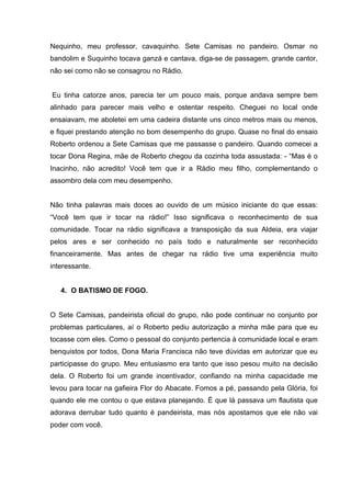 Nequinho, meu professor, cavaquinho. Sete Camisas no pandeiro. Osmar no
bandolim e Suquinho tocava ganzá e cantava, diga-se de passagem, grande cantor,
não sei como não se consagrou no Rádio.


Eu tinha catorze anos, parecia ter um pouco mais, porque andava sempre bem
alinhado para parecer mais velho e ostentar respeito. Cheguei no local onde
ensaiavam, me aboletei em uma cadeira distante uns cinco metros mais ou menos,
e fiquei prestando atenção no bom desempenho do grupo. Quase no final do ensaio
Roberto ordenou a Sete Camisas que me passasse o pandeiro. Quando comecei a
tocar Dona Regina, mãe de Roberto chegou da cozinha toda assustada: - “Mas é o
Inacinho, não acredito! Você tem que ir a Rádio meu filho, complementando o
assombro dela com meu desempenho.


Não tinha palavras mais doces ao ouvido de um músico iniciante do que essas:
“Você tem que ir tocar na rádio!” Isso significava o reconhecimento de sua
comunidade. Tocar na rádio significava a transposição da sua Aldeia, era viajar
pelos ares e ser conhecido no país todo e naturalmente ser reconhecido
financeiramente. Mas antes de chegar na rádio tive uma experiência muito
interessante.


   4. O BATISMO DE FOGO.


O Sete Camisas, pandeirista oficial do grupo, não pode continuar no conjunto por
problemas particulares, aí o Roberto pediu autorização a minha mãe para que eu
tocasse com eles. Como o pessoal do conjunto pertencia à comunidade local e eram
benquistos por todos, Dona Maria Francisca não teve dúvidas em autorizar que eu
participasse do grupo. Meu entusiasmo era tanto que isso pesou muito na decisão
dela. O Roberto foi um grande incentivador, confiando na minha capacidade me
levou para tocar na gafieira Flor do Abacate. Fomos a pé, passando pela Glória, foi
quando ele me contou o que estava planejando. É que lá passava um flautista que
adorava derrubar tudo quanto é pandeirista, mas nós apostamos que ele não vai
poder com você.
 
