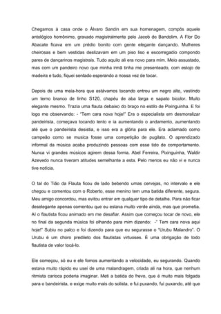 Chegamos à casa onde o Álvaro Sandin em sua homenagem, compôs aquele
antológico homônimo, gravado magistralmente pelo Jacob do Bandolim. A Flor Do
Abacate ficava em um prédio bonito com gente elegante dançando. Mulheres
cheirosas e bem vestidas deslizavam em um piso liso e escorregadio compondo
pares de dançarinos magistrais. Tudo aquilo ali era novo para mim. Meio assustado,
mas com um pandeiro novo que minha irmã tinha me presenteado, com estojo de
madeira e tudo, fiquei sentado esperando a nossa vez de tocar.


Depois de uma meia-hora que estávamos tocando entrou um negro alto, vestindo
um terno branco de linho S120, chapéu de aba larga e sapato bicolor. Muito
elegante mesmo. Trazia uma flauta debaixo do braço no estilo de Pixinguinha. E foi
logo me observando: - “Tem cara nova hoje!” Era o especialista em desmoralizar
pandeirista, começava tocando lento e ia aumentando o andamento, aumentando
até que o pandeirista desistia, e isso era a glória para ele. Era aclamado como
campeão como se musica fosse uma competição de pugilato. O aprendizado
informal da música acaba produzindo pessoas com esse tido de comportamento.
Nunca vi grandes músicos agirem dessa forma. Abel Ferreira, Pixinguinha, Waldir
Azevedo nunca tiveram atitudes semelhante a esta. Pelo menos eu não vi e nunca
tive notícia.


O tal do Tião da Flauta ficou de lado bebendo umas cervejas, no intervalo e ele
chegou e comentou com o Roberto, esse menino tem uma batida diferente, segura.
Meu amigo concordou, mas evitou entrar em qualquer tipo de detalhe. Para não ficar
deselegante apenas comentou que eu estava muito verde ainda, mas que prometia.
Aí o flautista ficou animado em me desafiar. Assim que começou tocar de novo, ele
no final da segunda música foi olhando para mim dizendo: -” Tem cara nova aqui
hoje!” Subiu no palco e foi dizendo para que eu segurasse o “Urubu Malandro”. O
Urubu é um choro predileto dos flautistas virtuoses. É uma obrigação de todo
flautista de valor tocá-lo.


Ele começou, só eu e ele fomos aumentando a velocidade, eu segurando. Quando
estava muito rápido eu usei de uma malandragem, criada ali na hora, que nenhum
ritmista carioca poderia imaginar. Meti a batida do frevo, que é muito mais folgada
para o bandeirista, e exige muito mais do solista, e fui puxando, fui puxando, até que
 