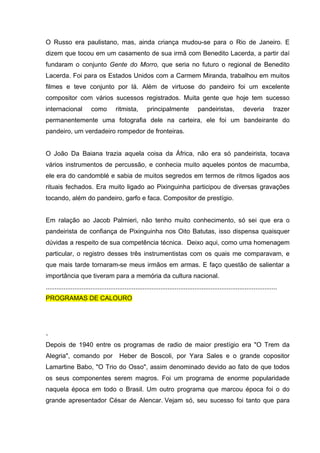 O Russo era paulistano, mas, ainda criança mudou-se para o Rio de Janeiro. E
dizem que tocou em um casamento de sua irmã com Benedito Lacerda, a partir daí
fundaram o conjunto Gente do Morro, que seria no futuro o regional de Benedito
Lacerda. Foi para os Estados Unidos com a Carmem Miranda, trabalhou em muitos
filmes e teve conjunto por lá. Além de virtuose do pandeiro foi um excelente
compositor com vários sucessos registrados. Muita gente que hoje tem sucesso
internacional            como          ritmista,        principalmente              pandeiristas,             deveria         trazer
permanentemente uma fotografia dele na carteira, ele foi um bandeirante do
pandeiro, um verdadeiro rompedor de fronteiras.


O João Da Baiana trazia aquela coisa da África, não era só pandeirista, tocava
vários instrumentos de percussão, e conhecia muito aqueles pontos de macumba,
ele era do candomblé e sabia de muitos segredos em termos de ritmos ligados aos
rituais fechados. Era muito ligado ao Pixinguinha participou de diversas gravações
tocando, além do pandeiro, garfo e faca. Compositor de prestígio.


Em ralação ao Jacob Palmieri, não tenho muito conhecimento, só sei que era o
pandeirista de confiança de Pixinguinha nos Oito Batutas, isso dispensa quaisquer
dúvidas a respeito de sua competência técnica. Deixo aqui, como uma homenagem
particular, o registro desses três instrumentistas com os quais me comparavam, e
que mais tarde tornaram-se meus irmãos em armas. E faço questão de salientar a
importância que tiveram para a memória da cultura nacional.
.................................................................................................................................
PROGRAMAS DE CALOURO




.
Depois de 1940 entre os programas de radio de maior prestígio era "O Trem da
Alegria", comando por                    Heber de Boscoli, por Yara Sales e o grande copositor
Lamartine Babo, "O Trio do Osso", assim denominado devido ao fato de que todos
os seus componentes serem magros. Foi um programa de enorme popularidade
naquela época em todo o Brasil. Um outro programa que marcou época foi o do
grande apresentador César de Alencar. Vejam só, seu sucesso foi tanto que para
 