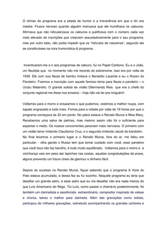 O clímax do programa era a pitada de humor e a irreverência em que o Ari era
mestre. Ficava nervoso quando alguém insinuava que ele humilhava os calouros.
Afirmava que não ridicularizava os calouros e justificava com o número cada vez
mais elevado de inscrições que cresciam assustadoramente para o seu programa,
mas por outro lado, não podia impedir que os “ridículos de nascensa”, segundo ele
se constituísses na nora humorística di programa.




Incentivaram-me a ir aos programas de calouro, fui no Papel Carbono. Eu e o João,
um flautista que no momento não me recordo do sobrenome. Isso era por volta de
1938. Ele com sua flauta de bambu imitava o Benedito Lacerda e eu o Russo do
Pandeiro. Fizemos a inscrição com aquele famoso tema para flauta e pandeiro – o
Urubu Malandro. O grande solista de violão Dilermando Reis que era o chefe do
conjunto regional me disse nos ensaios: - hoje não vai ter pra ninguém!.	
  


Voltamos para o morro e ensaiamos o que pudemos, vestimos a melhor roupa, com
sapato engraxado e tudo mais. Fomos para a cidade por volta de 19 horas por que o
programa começava às 20 em ponto. No palco estava o Renato Murce e Miss Mary,
Recebemos uma salva de palmas, mas mesmo assim não foi o suficiente para
espantar o medo. Os nossos concorrentes pareciam mais nervosos. O primeiro com
um violão tenor imitando Claudionor Cruz, e o segundo imitando Jacob do bandolim.
No final levamos o primeiro lugar e o Renato Murce, fora do ar, me falou em
particular: - olha garoto o Russo tem que tomar cuidado com você, esse pandeiro
que você toca não faz barulho, é tudo muito equilibrado. Voltamos para o morro e a
vizinhança veio em peso dar tapinhas nas costas, aquelas congratulações de praxe,
alguns prevendo um futuro cheio de glamour e dinheiro fácil.


Depois do sucesso no Renato Murce, fiquei sabendo que o programa A Hora do
Pato estava acumulado, e dessa fez eu fui sozinho. Naquele programa eu teria que
desafiar um grande astro, e esse astro que eu iria desafiar não era nada menos do
que Luís Americano do Rego. Tio Luís, como passei a chamá-lo posteriormente, foi
também um clarinetista e saxofonista extraordinário, compositor inspirado de valsas
e choros, talvez o melhor para clarineta. Além das gravações como solista,
participou de milhares gravações, sobretudo acompanhando os grandes cantores e
 