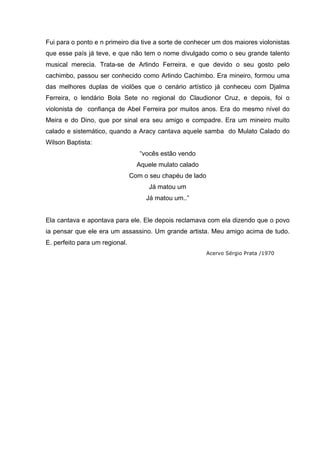 Fui para o ponto e n primeiro dia tive a sorte de conhecer um dos maiores violonistas
que esse país já teve, e que não tem o nome divulgado como o seu grande talento
musical merecia. Trata-se de Arlindo Ferreira, e que devido o seu gosto pelo
cachimbo, passou ser conhecido como Arlindo Cachimbo. Era mineiro, formou uma
das melhores duplas de violões que o cenário artístico já conheceu com Djalma
Ferreira, o lendário Bola Sete no regional do Claudionor Cruz, e depois, foi o
violonista de confiança de Abel Ferreira por muitos anos. Era do mesmo nível do
Meira e do Dino, que por sinal era seu amigo e compadre. Era um mineiro muito
calado e sistemático, quando a Aracy cantava aquele samba do Mulato Calado do
Wilson Baptista:
                                   “vocês estão vendo
                                  Aquele mulato calado
                                Com o seu chapéu de lado
                                      Já matou um
                                     Já matou um..”


Ela cantava e apontava para ele. Ele depois reclamava com ela dizendo que o povo
ia pensar que ele era um assassino. Um grande artista. Meu amigo acima de tudo.
E. perfeito para um regional.
                                                           Acervo Sérgio Prata /1970
 