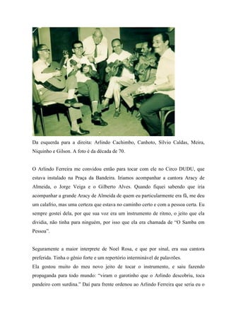 Da esquerda para a direita: Arlindo Cachimbo, Canhoto, Sílvio Caldas, Meira,
Niquinho e Gilson. A foto é da década de 70.


O Arlindo Ferreira me convidou então para tocar com ele no Circo DUDU, que
estava instalado na Praça da Bandeira. Iríamos acompanhar a cantora Aracy de
Almeida, o Jorge Veiga e o Gilberto Alves. Quando fiquei sabendo que iria
acompanhar a grande Aracy de Almeida de quem eu particularmente era fã, me deu
um calafrio, mas uma certeza que estava no caminho certo e com a pessoa certa. Eu
sempre gostei dela, por que sua voz era um instrumento de ritmo, o jeito que ela
dividia, não tinha para ninguém, por isso que ela era chamada de “O Samba em
Pessoa”.


Seguramente a maior interprete de Noel Rosa, e que por sinal, era sua cantora
preferida. Tinha o gênio forte e um repertório interminável de palavrões.
Ela gostou muito do meu novo jeito de tocar o instrumento, e saiu fazendo
propaganda para todo mundo: “viram o garotinho que o Arlindo descobriu, toca
pandeiro com surdina.” Daí para frente ordenou ao Arlindo Ferreira que seria eu o
 