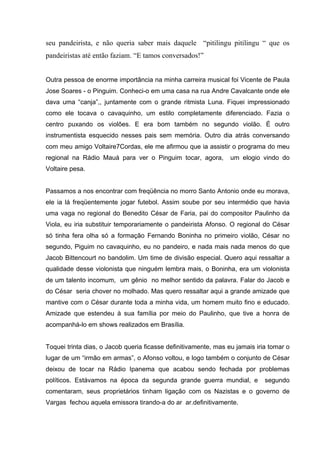 seu pandeirista, e não queria saber mais daquele “pitilingu pitilingu “ que os
pandeiristas até então faziam. “E tamos conversados!”


Outra pessoa de enorme importância na minha carreira musical foi Vicente de Paula
Jose Soares - o Pinguim. Conheci-o em uma casa na rua Andre Cavalcante onde ele
dava uma “canja”,, juntamente com o grande ritmista Luna. Fiquei impressionado
como ele tocava o cavaquinho, um estilo completamente diferenciado. Fazia o
centro puxando os violões. E era bom também no segundo violão. É outro
instrumentista esquecido nesses pais sem memória. Outro dia atrás conversando
com meu amigo Voltaire7Cordas, ele me afirmou que ia assistir o programa do meu
regional na Rádio Mauá para ver o Pinguim tocar, agora,          um elogio vindo do
Voltaire pesa.


Passamos a nos encontrar com freqüência no morro Santo Antonio onde eu morava,
ele ia lá freqüentemente jogar futebol. Assim soube por seu intermédio que havia
uma vaga no regional do Benedito César de Faria, pai do compositor Paulinho da
Viola, eu iria substituir temporariamente o pandeirista Afonso. O regional do César
só tinha fera olha só a formação Fernando Boninha no primeiro violão, César no
segundo, Piguim no cavaquinho, eu no pandeiro, e nada mais nada menos do que
Jacob Bittencourt no bandolim. Um time de divisão especial. Quero aqui ressaltar a
qualidade desse violonista que ninguém lembra mais, o Boninha, era um violonista
de um talento incomum, um gênio no melhor sentido da palavra. Falar do Jacob e
do César seria chover no molhado. Mas quero ressaltar aqui a grande amizade que
mantive com o César durante toda a minha vida, um homem muito fino e educado.
Amizade que estendeu à sua família por meio do Paulinho, que tive a honra de
acompanhá-lo em shows realizados em Brasília.


Toquei trinta dias, o Jacob queria ficasse definitivamente, mas eu jamais iria tomar o
lugar de um “irmão em armas”, o Afonso voltou, e logo também o conjunto de César
deixou de tocar na Rádio Ipanema que acabou sendo fechada por problemas
políticos. Estávamos na época da segunda grande guerra mundial, e            segundo
comentaram, seus proprietários tinham ligação com os Nazistas e o governo de
Vargas fechou aquela emissora tirando-a do ar ar.definitivamente.
 