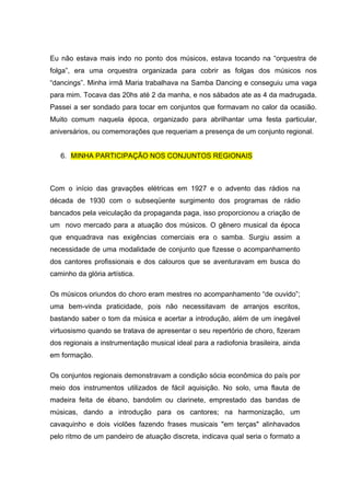 Eu não estava mais indo no ponto dos músicos, estava tocando na “orquestra de
folga”, era uma orquestra organizada para cobrir as folgas dos músicos nos
“dancings”. Minha irmâ Maria trabalhava na Samba Dancing e conseguiu uma vaga
para mim. Tocava das 20hs até 2 da manha, e nos sábados ate as 4 da madrugada.
Passei a ser sondado para tocar em conjuntos que formavam no calor da ocasião.
Muito comum naquela época, organizado para abrilhantar uma festa particular,
aniversários, ou comemorações que requeriam a presença de um conjunto regional.


   6. MINHA PARTICIPAÇÃO NOS CONJUNTOS REGIONAIS



Com o início das gravações elétricas em 1927 e o advento das rádios na
década de 1930 com o subseqüente surgimento dos programas de rádio
bancados pela veiculação da propaganda paga, isso proporcionou a criação de
um novo mercado para a atuação dos músicos. O gênero musical da época
que enquadrava nas exigências comerciais era o samba. Surgiu assim a
necessidade de uma modalidade de conjunto que fizesse o acompanhamento
dos cantores profissionais e dos calouros que se aventuravam em busca do
caminho da glória artística.

Os músicos oriundos do choro eram mestres no acompanhamento “de ouvido”;
uma bem-vinda praticidade, pois não necessitavam de arranjos escritos,
bastando saber o tom da música e acertar a introdução, além de um inegável
virtuosismo quando se tratava de apresentar o seu repertório de choro, fizeram
dos regionais a instrumentação musical ideal para a radiofonia brasileira, ainda
em formação.

Os conjuntos regionais demonstravam a condição sócia econômica do país por
meio dos instrumentos utilizados de fácil aquisição. No solo, uma flauta de
madeira feita de ébano, bandolim ou clarinete, emprestado das bandas de
músicas, dando a introdução para os cantores; na harmonização, um
cavaquinho e dois violões fazendo frases musicais "em terças" alinhavados
pelo ritmo de um pandeiro de atuação discreta, indicava qual seria o formato a
 