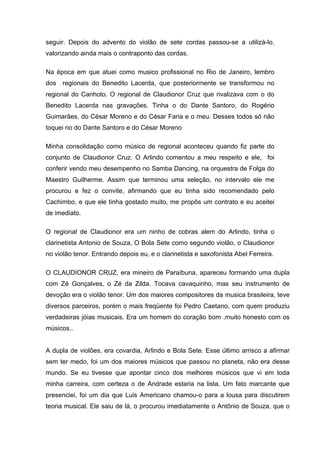 seguir. Depois do advento do violão de sete cordas passou-se a utilizá-lo,
valorizando ainda mais o contraponto das cordas.

Na época em que atuei como musico profissional no Rio de Janeiro, lembro
dos regionais do Benedito Lacerda, que posteriormente se transformou no
regional do Canhoto. O regional de Claudionor Cruz que rivalizava com o do
Benedito Lacerda nas gravações. Tinha o do Dante Santoro, do Rogério
Guimarães, do César Moreno e do César Faria e o meu. Desses todos só não
toquei no do Dante Santoro e do César Moreno

Minha consolidação como músico de regional aconteceu quando fiz parte do
conjunto de Claudionor Cruz. O Arlindo comentou a meu respeito e ele, foi
conferir vendo meu desempenho no Samba Dancing, na orquestra de Folga do
Maestro Guilherme. Assim que terminou uma seleção, no intervalo ele me
procurou e fez o convite, afirmando que eu tinha sido recomendado pelo
Cachimbo, e que ele tinha gostado muito, me propôs um contrato e eu aceitei
de imediato.

O regional de Claudionor era um ninho de cobras alem do Arlindo, tinha o
clarinetista Antonio de Souza, O Bola Sete como segundo violão, o Claudionor
no violão tenor. Entrando depois eu, e o clarinetista e saxofonista Abel Ferreira.

O CLAUDIONOR CRUZ, era mineiro de Paraíbuna, apareceu formando uma dupla
com Zé Gonçalves, o Zé da Zilda. Tocava cavaquinho, mas seu instrumento de
devoção era o violão tenor. Um dos maiores compositores da musica brasileira, teve
diversos parceiros, porém o mais freqüente foi Pedro Caetano, com quem produziu
verdadeiras jóias musicais. Era um homem do coração bom .muito honesto com os
músicos..


A dupla de violões, era covardia, Arlindo e Bola Sete. Esse último arrisco a afirmar
sem ter medo, foi um dos maiores músicos que passou no planeta, não era desse
mundo. Se eu tivesse que apontar cinco dos melhores músicos que vi em toda
minha carreira, com certeza o de Andrade estaria na lista. Um fato marcante que
presenciei, foi um dia que Luis Americano chamou-o para a lousa para discutirem
teoria musical. Ele saiu de lá, o procurou imediatamente o Antônio de Souza, que o
 
