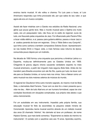 ensinou teoria musical. Aí ele voltou e chamou Tio Luis para a lousa, aí Luis
Americano respondeu que tinha provocado ele, por que sabia do seu valor, e que
agora ele era um musico completo.


Assisti ele fazer misérias com o Garoto nos estúdios da Radio Nacional, uma
glória que pouca gente teve. Mas o mundo musical para o Djalma era muito
vasto, era um pesquisador nato, não ficou só no estilo do regional, ouvia de
tudo, era fissurado pelas orquestras de Jazz. Foi influenciado pelo Pereira Filho
a tocar violão elétrico, e ai, passou para guitarra elétrica, passou a tocar Jazz e
ai acabou parando de tocar em regionais. Criou o “Bola Sete e seu Conjunto”,
que tinha como cantora a também compositora Dolores Duran. Apresentavam-
se nas boates Drink e Vogue -esta, a mais famosa casa noturna da época,
consumida pouco depois por um incêndio.


Na década de 1950 formou uma orquestra que percorreu a América Latina e a
Espanha, mudou-se definitivamente para os Estados Unidos em 1959.
Chegando lá gravou alguns choros causando verdadeiro espanto no meio
musical americano, a partir daí ninguém mais segurou Bola Sete. Antes de me
transferir para Brasília encontrei com ele No Rio, queria por tudo me levar com
ele para os Estados Unidos, aí nunca mais nos vimos. Veio a falecer como um
astro musical nos dois maiores celeiros de músicos do mundo.

O regional do Claudionor tinha outro monstro sagrado, do mesmo nível do Bola
Sete, o clarinetista Abel Ferreira. Tocar com os dois foi o maior presente que a
vida me deu. Além de tudo Abel era um ser humano formidável, capaz de criar
condições favoráveis em situações complicadas, sua própria vida atesta o que
estou mencionando.


Foi um autodidata em seu instrumento. Impedido pela própria família, sua
educação musical foi feito às escondidas na pequena cidade mineira de
Coromandel. Aprendeu teoria musical sozinho através de um método musical
dos anos 20 chamado “Artinha”. No clarinete só teve um professor, de nome
Hipácio Gomes, que mais tarde comentou: “Esparramei os dedos do menino no
instrumento”. O contato com o saxofone veio aos 15 anos. Aprendeu sozinho,
 