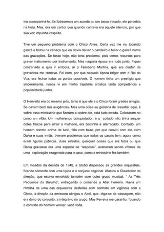 iria acompanhá-lo. Se fizéssemos um acorde ou um baixo trocado, ele percebia
na hora. Mas, era um cantor que quando cantava era aquele silencio, por que
sua voz impunha respeito.


Tive um pequeno problema com o Chico Alves. Certa vez me viu tocando
ganzá e botou na cabeça que eu devia deixar o pandeiro e tocar o ganzá numa
das gravações. Se fosse hoje, não teria problema, pois temos recursos para
gravar instrumento por instrumento. Mas naquela época era tudo junto. Fiquei
contrariado e quis ir embora, aí o Felisberto Martins, que era diretor da
gravadora me conteve. Foi bom, por que naquela época brigar com o Rei da
Voz, era fechar todas as portas possíveis. O homem tinha um prestígio que
sinceramente, nunca vi em minha trajetória artística tanta competência e
popularidade juntas,


O Herivelto era do mesmo jeito, tanto é que ele e o Chico foram grades amigos.
Se davam bem nas exigências. Mas uma coisa eu gostaria de ressaltar aqui, é
sobre essa minissérie que fizeram aí sobre ele, está tudo errado. Colocaram-no
como um vilão. Um mulherengo conquistador, e o coitado não tinha sequer
dotes físicos para atrair o mulherio, era baixinho e atarracado. Contudo, um
homem correto acima de tudo, falo com base, por que convivi com ele, com
Dalva e suas irmãs, tiveram problemas que todos os casais tem, agora como
eram figuras públicas, duas estrelas, qualquer coisas que ela fazia ou que
Dalva gravasse era uma espécie de “resposta”, acabaram sendo vítimas de
uma exploração exagerada para o caso, como a minissérie fez também.


Em meados da década de 1940, a Globo dispensou as grandes orquestras,
ficando sómente com uma típica e o conjunto regional. Afastou o Claudionor da
direção, que estava envolvido também com outro grupo musical, “ As Três
Pequenas do Barulho”, entregando o comando a Abel Ferreira. Havia um
ritmista de uma das orquestras desfeitas com contrato em vigência com a
Globo, a direção da emissora obrigou o Abel, que, diga-se de passagem, não
era dono do conjunto, a integrá-lo no grupo. Mas Ferreira me garantiu: “quando
o contrato do homem vencer, você volta.
 