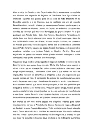 Com a saída do Claudionor das Organizações Globo, encerrou-se um capítulo
das historias dos regionais. O Regional de Claudionor Cruz figura entre os
melhores Regionais que passou pela era de ouro do rádio brasileiro. O do
Benedito Lacerda e o do Canhoto, que na realidade era um só, quando
Benedito saiu do conjunto, a liderança passou para o Canhoto que incorporou o
Orlando Silveira e o Altamiro Carrilho. O Capitão em entrevista concedida fez
questão de salientar que das varias formações do grupo a melhor foi a que
participei, com Arlindo, Bola – Sete, Abel Ferreira, Claudionor e Pernambuco. E
ainda disse que depois viramos todos astros de primeira grandeza. Além de
sua habilidade incomum para liderar, era um coração bondoso, um professor
de musica que deixou vários discípulos, dentre eles o bandolinista e violonista
(tenor) Pedro Amorim, baluarte da Escola Portátil de música, onde desenvolve
excelente trabalho com Luciana Rabelo e Maurício Carrilho. Fica aqui
registrado um pouco da história desse grande brasileiro consagrado como
compositor, mas que foi acima de tudo meu amigo.

Claudionor Cruz recebeu uma proposta do regional da Rádio Inconfidência de
Belo Horizonte, quis que eu fosse com ele. Minha filha Sulimar havia nascido e
aí era preciso ter um emprego fixo, pois a presença de uma criança em casa
exige responsabilidade,    precisamos saber com o que contar na hora de
imprevistos. Fui com ele para Minas e chegando lá tive uma experiência que
guardo comigo até hoje. O pandeirista do regional da Inconfidência ficou com
medo de perder o emprego, dizendo que tocava tendo a mim como exemplo.
Eu o acalmei dizendo que estava lá de passagem, e que não permitiria que
ninguém o demitisse, por minha causa. Virou um grande amigo, me deu grande
apoio na capital mineira enquanto estive por lá, e se a direção da Inconfidência
o demitisse, estaria fazendo uma tremenda besteira pois era um excelente
instrumentista que sobreviveria em qualquer centro musical do país.

Em menos de um mês minha esposa me telegrafou dizendo para voltar
imediatamente, por que o Arlindo havia dito que havia uma vaga no Regional
do Canhoto e no do Rogério Guimarães. Voltei imediatamente, fiquei sabendo
que o Gilson estava tocando nos dois ao mesmo tempo. Mas como o Gilson
era meu “irmão”, continuamos revezando nos dois regionais, e a razão era por
que tocar no conjunto do Canhoto dava prestigio, e no do Rogério Guimarães
 