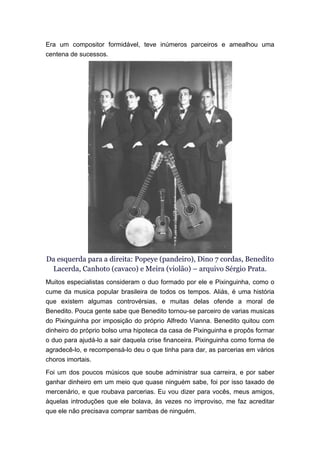 Era um compositor formidável, teve inúmeros parceiros e amealhou uma
centena de sucessos.




Da esquerda para a direita: Popeye (pandeiro), Dino 7 cordas, Benedito
 Lacerda, Canhoto (cavaco) e Meira (violão) – arquivo Sérgio Prata.
Muitos especialistas consideram o duo formado por ele e Pixinguinha, como o
cume da musica popular brasileira de todos os tempos. Aliás, é uma história
que existem algumas controvérsias, e muitas delas ofende a moral de
Benedito. Pouca gente sabe que Benedito tornou-se parceiro de varias musicas
do Pixinguinha por imposição do próprio Alfredo Vianna. Benedito quitou com
dinheiro do próprio bolso uma hipoteca da casa de Pixinguinha e propôs formar
o duo para ajudá-lo a sair daquela crise financeira. Pixinguinha como forma de
agradecê-lo, e recompensá-lo deu o que tinha para dar, as parcerias em vários
choros imortais.
Foi um dos poucos músicos que soube administrar sua carreira, e por saber
ganhar dinheiro em um meio que quase ninguém sabe, foi por isso taxado de
mercenário, e que roubava parcerias. Eu vou dizer para vocês, meus amigos,
àquelas introduções que ele bolava, às vezes no improviso, me faz acreditar
que ele não precisava comprar sambas de ninguém.
 