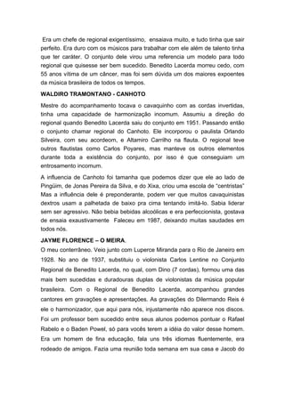 Era um chefe de regional exigentíssimo, ensaiava muito, e tudo tinha que sair
perfeito. Era duro com os músicos para trabalhar com ele além de talento tinha
que ter caráter. O conjunto dele virou uma referencia um modelo para todo
regional que quisesse ser bem sucedido. Benedito Lacerda morreu cedo, com
55 anos vítima de um câncer, mas foi sem dúvida um dos maiores expoentes
da música brasileira de todos os tempos.
WALDIRO TRAMONTANO - CANHOTO
Mestre do acompanhamento tocava o cavaquinho com as cordas invertidas,
tinha uma capacidade de harmonização incomum. Assumiu a direção do
regional quando Benedito Lacerda saiu do conjunto em 1951. Passando então
o conjunto chamar regional do Canhoto. Ele incorporou o paulista Orlando
Silveira, com seu acordeom, e Altamiro Carrilho na flauta. O regional teve
outros flautistas como Carlos Poyares, mas manteve os outros elementos
durante toda a existência do conjunto, por isso é que conseguiam um
entrosamento incomum.
A influencia de Canhoto foi tamanha que podemos dizer que ele ao lado de
Pingüim, de Jonas Pereira da Silva, e do Xixa, criou uma escola de “centristas”
Mas a influência dele é preponderante, podem ver que muitos cavaquinistas
dextros usam a palhetada de baixo pra cima tentando imitá-lo. Sabia liderar
sem ser agressivo. Não bebia bebidas alcoólicas e era perfeccionista, gostava
de ensaia exaustivamente Faleceu em 1987, deixando muitas saudades em
todos nós.
JAYME FLORENCE – O MEIRA.
O meu conterrâneo. Veio junto com Luperce Miranda para o Rio de Janeiro em
1928. No ano de 1937, substituiu o violonista Carlos Lentine no Conjunto
Regional de Benedito Lacerda, no qual, com Dino (7 cordas), formou uma das
mais bem sucedidas e duradouras duplas de violonistas da música popular
brasileira. Com o Regional de Benedito Lacerda, acompanhou grandes
cantores em gravações e apresentações. As gravações do Dilermando Reis é
ele o harmonizador, que aqui para nós, injustamente não aparece nos discos.
Foi um professor bem sucedido entre seus alunos podemos pontuar o Rafael
Rabelo e o Baden Powel, só para vocês terem a idéia do valor desse homem.
Era um homem de fina educação, fala uns três idiomas fluentemente, era
rodeado de amigos. Fazia uma reunião toda semana em sua casa e Jacob do
 
