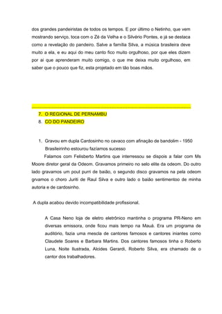 dos grandes pandeiristas de todos os tempos. E por último o Netinho, que vem
mostrando serviço, toca com o Zé da Velha e o Silvério Pontes, e já se destaca
como a revelação do pandeiro. Salve a família Silva, a música brasileira deve
muito a ela, e eu aqui do meu canto fico muito orgulhoso, por que eles dizem
por ai que aprenderam muito comigo, o que me deixa muito orgulhoso, em
saber que o pouco que fiz, esta projetado em tão boas mãos.




................................................................................................................................
     7. O REGIONAL DE PERNAMBU
     8. CO DO PANDEIRO



     1. Gravou em dupla Cardosinho no cavaco com afinação de bandolim - 1950
          Brasileirinho estourou fazíamos sucesso
         Falamos com Felisberto Martins que interressou se dispois a falar com Ms
Moore diretor geral da Odeom. Gravamos primeiro no selo elite da odeom. Do outro
lado gravamos um pout purri de baião, o segundo disco gravamos na pela odeom
grvamos o choro Juriti de Raul Silva e outro lado o baião sentimentoo de minha
autoria e de cardosinho.


A dupla acabou devido incompatibilidade profissional.


          A Casa Neno loja de eletro eletrônico mantinha o programa PR-Neno em
          diversas emissora, onde ficou mais tempo na Mauá. Era um programa de
          auditório, fazia uma mescla de cantores famosos e cantores iniantes como
          Claudete Soares e Barbara Martins. Dos cantores famosos tinha o Roberto
          Luna, Noite Ilustrada, Alcides Gerardi, Roberto Silva, era chamado de o
          cantor dos trabalhadores.
 