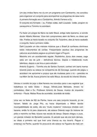 Um dos irmãos Neno me viu em um programa com Cardosinho, me convidou
      para organizar um conjunto para acompanhar os programas da casa neno.
      A primeira formação era o Cardosinho, Arlindo Ferreira e Eu
      O conjunto era formado – eu, Freitas violão, darli Louzada violão, pingüim no
      cavaquinho e Toninho no acordeon.


      Fui fazer um progra da Neno na radio Mauá, antiga radio Ipanema, a convite
      doutor Alberto Mannes. Voce tem compromisso alem da Neno, eu disse que
      não. Freitas ja havia tocado no conjunto Os Tocantins, eles já havia acabado
      o conjunto, fazia o primeiro violão.
      Darli Louzada um dos maiores músicos que o Brasil já conheceu dominava
      todos instrumentos de cordas. Freqüentador assíduo dos programas de
      calouros acumulados pegava os primeiro lugar e Pinguim.
      Maninho era um acordeonista regular. Paulistinha, durou dois meses, caga
      sebo em vez de juriti – deficiência técnica. Depois o hidelbrando muito
      talentoso, depois o pai tirou-o para estudar -
      Antonio Eugenio - Toninho era de Santos Dumont, conheci em barra mansa
      tocando piano eu estava na companhia de Zé Gonzaga, quando ele pegou o
      acordeon me aproximei e propuz que ele mudasse para o rio – parentes na
      rua Mem de Sá, ficava próximo da radio Mauá, da escola do orlando Silveira.


Venceu o contrto do joça o Abel ferreira me convidou para o seu regional que
trabalhava na radio Globo – Araujo, Arlindo,José Menezes, Amaro no
contrabaixo, Abel e Eu. Professor Antonio de Sousa, musica de orquestra
sinfonica – Flauta. Matias Rosa de acordeão, acordeão de botão.


Uma vez na festa de NS da Penha, havia uns seis conjunto tocando, já me
haviam, falado do Jorge Pitu, eu havia dispensado o Milton devido
incompatibilidade de estilo, ele era “muito moderno” misturava chiclete com
banana, então fui lá para observa-lo, ele estava Orlando cego do trobone de
pisto e maninho na flata, tocava nas escola de dança. Depois chegou o zuza,
um grande imitador do Benedito Lacerda. Ai percebi que ele era bom demais,
eu disse a primeira vez que tiver uma chance eu vou leva-lo. Peguei o
endereço na Penha, quando fui procura-lo ele estava na Figueira de melo em
 