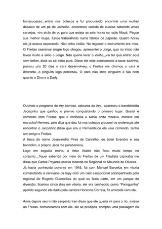 bonssucesso...entrei nos botecos e fui procurando encontrei uma mulher
debaixo de um pé de Jamelão, encontreio vestido de cuecas bebendo umas
cervejas, vim atrás de vc para que esteja as seis horas na radio Mauá. Pegue
sua melhor roupa. Estou trabalahndo numa fabrica de papelão. Quatro horas
ele já estava esperando. Não tinha violão. No regional o instrumento era meu.
O Freitas cearense alegre logo chegou, apresentei o Jorge, que no inicio não
levou muito a sério o Jorge. Não queria levar o violão,,,vai ter que entrar aqui
sem beber,,dizia eu só bebo pura. Disse ele esta acostumado a tocar sozinho,
passou uns 20 dias o cara desenvolveu, o Freitas me chamou o cara é
diferente,,,o pinguim logo percebeu. O cara não imita ninguém é tão bom
quanto o Dino e o Darly.




Ouvindo o programa do Ary barroso, calouros do Ary, apareceu o bandolinista
Jacozinho que ganhou o premio conquistando o primeiro lugar. Gostei e
comentei com Freitas, que o conhecia e sabia onde morava, morava em
marachal Hermes, pele dica que deu fui nos botecos procurei os endereços até
encontrar o Jacozinho.disse que era o Pernambuco ele veio correndo, tenho
um amigo o Freitas.
A troca do nome Josevandro Pires de Carvalho, eu botei Evandro e seu
bandolim, o próprio Jacó me parabenizou.
Logo em seguida entrou o Artur Ataide não ficou muito tempo no
conjunto....fiquei sabendo por meio do Freitas de um Flautista capixaba me
disse que Carlos Poyares estava tocando no Regional de Mauricio de Oliveira.
Já havia conhecido poyares em 1945, fui com Manoel Barcelos em vitoria
comandando a caravana da tupy com um cast excepcional acompanhado pelo
regional do Rogerio Guimarães do qual eu fazia parte, em um parque de
diversão, ficamos cinco dias em vitoria, ele era conhecido como “Pixinguinha”
apelido segundo ele dado pela cantora Horacina Correia, fiz amizade com ele.


Anos depois seu irmão sargento Iran disse que ele queria vir para o rio, avisou
ao Freitas, comunicamos com ele, ele se predipos, comprei uma passagem no
 