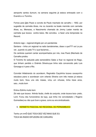aeroporto santos dumunt, na semana seguinte já estava entrosado com o
Evandro e o Toninho.


Fomos para São Paulo a convite de Paulo machado de carvalho – 1952, por
sugestão de carmelia Alves, me viu tocando na boate meninão com carmelia
Alves, eu, Menezes, e Nascimento chamado de Jimmy Lester marido de
carmelia que tocava contra baixo. Me convidou a fazer uma temporada na
Record.


Antonio rago – regional dirigido por um pandeirista
Santana – tinha um regional na radio bandeirantes, disse o que??? vai La pra
ver...quando viu pela TV o que fazíamos....
Os cantores queriam cantar acompanhados por nós, mas Paulo |Machado de
Carvalho proibiu
O Toninho foi seduzido pelo esmeraldino Sales a ficar no regional do Rago,
que tinham perdido o Oralndo Silveira,que tinha sido convencido pelo Luis
Gonzaga a ir para o Rio.


Convidei hildebrando do acordeom, Reginaldo Caçulinha tocava cavaquinho
estudava piano e acordeoan com orlando Silveira com três meses já estava
muito bom, ficou uns oito meses, virou um virtuose, tinha treze anos,
saiu...muito bom


Entrou Edinho muito bom
Zé neto que tocava Arlindo facão, chefe do conjunto, onde tocava toco- preto,
Loró- Furou dos funcionários da tupy, que tinha me convidadado ( Rogerio
Guimarães) eu não quis furar a grave, como eu era sindicalizado.


   9. HERMETO PASCOAL NO REGIONAL DE PERNAMBUCO


Tenho um irmÕ QUE TOCA DEZ VEZ MAIS QUE EU
TOCA NA RADIO DIFUSORA DE CARUARU
 