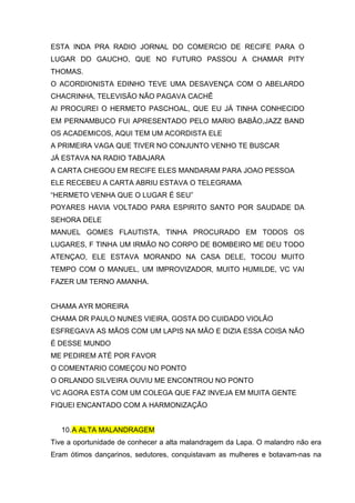 ESTA INDA PRA RADIO JORNAL DO COMERCIO DE RECIFE PARA O
LUGAR DO GAUCHO, QUE NO FUTURO PASSOU A CHAMAR PITY
THOMAS.
O ACORDIONISTA EDINHO TEVE UMA DESAVENÇA COM O ABELARDO
CHACRINHA, TELEVISÃO NÃO PAGAVA CACHÊ
AI PROCUREI O HERMETO PASCHOAL, QUE EU JÁ TINHA CONHECIDO
EM PERNAMBUCO FUI APRESENTADO PELO MARIO BABÃO,JAZZ BAND
OS ACADEMICOS, AQUI TEM UM ACORDISTA ELE
A PRIMEIRA VAGA QUE TIVER NO CONJUNTO VENHO TE BUSCAR
JÁ ESTAVA NA RADIO TABAJARA
A CARTA CHEGOU EM RECIFE ELES MANDARAM PARA JOAO PESSOA
ELE RECEBEU A CARTA ABRIU ESTAVA O TELEGRAMA
“HERMETO VENHA QUE O LUGAR É SEU”
POYARES HAVIA VOLTADO PARA ESPIRITO SANTO POR SAUDADE DA
SEHORA DELE
MANUEL GOMES FLAUTISTA, TINHA PROCURADO EM TODOS OS
LUGARES, F TINHA UM IRMÃO NO CORPO DE BOMBEIRO ME DEU TODO
ATENÇAO, ELE ESTAVA MORANDO NA CASA DELE, TOCOU MUITO
TEMPO COM O MANUEL, UM IMPROVIZADOR, MUITO HUMILDE, VC VAI
FAZER UM TERNO AMANHA.


CHAMA AYR MOREIRA
CHAMA DR PAULO NUNES VIEIRA, GOSTA DO CUIDADO VIOLÃO
ESFREGAVA AS MÃOS COM UM LAPIS NA MÃO E DIZIA ESSA COISA NÃO
É DESSE MUNDO
ME PEDIREM ATÉ POR FAVOR
O COMENTARIO COMEÇOU NO PONTO
O ORLANDO SILVEIRA OUVIU ME ENCONTROU NO PONTO
VC AGORA ESTA COM UM COLEGA QUE FAZ INVEJA EM MUITA GENTE
FIQUEI ENCANTADO COM A HARMONIZAÇÃO


   10. A ALTA MALANDRAGEM
Tive a oportunidade de conhecer a alta malandragem da Lapa. O malandro não era
Eram ótimos dançarinos, sedutores, conquistavam as mulheres e botavam-nas na
 