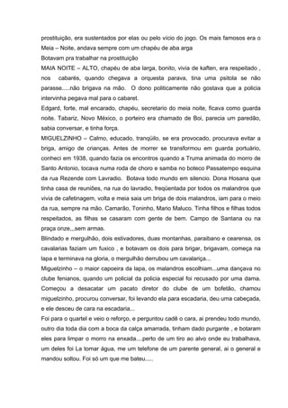 prostituição, era sustentados por elas ou pelo vício do jogo. Os mais famosos era o
Meia – Noite, andava sempre com um chapéu de aba arga
Botavam pra trabalhar na prostituição
MAIA NOITE – ALTO, chapéu de aba larga, bonito, vivia de kaften, era respeitado ,
nos   cabarés, quando chegava a orquesta parava, tina uma psitola se não
parasse.....não brigava na mão. O dono politicamente não gostava que a policia
intervinha pegava mal para o cabaret.
Edgard, forte, mal encarado, chapéu, secretario do meia noite, ficava como guarda
noite. Tabariz, Novo México, o porteiro era chamado de Boi, parecia um paredão,
sabia conversar, e tinha força.
MIGUELZINHO – Calmo, educado, tranqüilo, se era provocado, procurava evitar a
briga, amigo de crianças. Antes de morrer se transformou em guarda portuário,
conheci em 1938, quando fazia os encontros quando a Truma animada do morro de
Santo Antonio, tocava numa roda de choro e samba no boteco Passatempo esquina
da rua Rezende com Lavradio. Botava todo mundo em silencio. Dona Hosana que
tinha casa de reuniões, na rua do lavradio, freqüentada por todos os malandros que
vivia de cafetinagem, volta e meia saia um briga de dois malandros, iam para o meio
da rua, sempre na mão. Camarão, Toninho, Mario Maluco. Tinha filhos e filhas todos
respeitados, as filhas se casaram com gente de bem. Campo de Santana ou na
praça onze,,,sem armas.
Blindado e mergulhão, dois estivadores, duas montanhas, paraibano e cearensa, os
cavalarias faziam um fuxico , e botavam os dois para brigar, brigavam, começa na
lapa e terminava na gloria, o mergulhão derrubou um cavalariça...
Miguelzinho – o maior capoeira da lapa, os malandros escolhiam...uma dançava no
clube fenianos, quando um policial da policia especial foi recusado por uma dama.
Começou a desacatar um pacato diretor do clube de um bofetão, chamou
miguelzinho, procurou conversar, foi levando ela para escadaria, deu uma cabeçada,
e ele desceu de cara na escadaria...
Foi para o quartel e veio o reforço, e perguntou cadê o cara, ai prendeu todo mundo,
outro dia toda dia com a boca da calça amarrada, tinham dado purgante , e botaram
eles para limpar o morro na enxada....perto de um tiro ao alvo onde eu trabalhava,
um deles foi La tomar água, me um telefone de um parente general, ai o general e
mandou soltou. Foi só um que me bateu.....
 