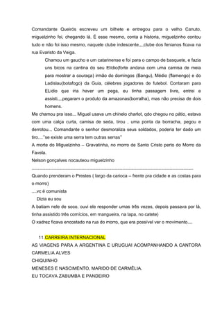 Comandante Queirós escreveu um bilhete e entregou para o velho Canuto,
miguelzinho foi, chegando lá. É esse mesmo, conta a historia, miguelzinho contou
tudo e não foi isso mesmo, naquele clube indescente,,,,clube dos fenianos ficava na
rua Evaristo da Veiga.
          Chamou um gaucho e um catarinense e foi para o campo de basquete, e fazia
          uns bicos na cantina do seu Elídio(forte andava com uma camisa de meia
          para mostrar a couraça) irmão do domingos (Bangu), Médio (flamengo) e do
          Ladislau(botafogo) da Guia, célebres jogadores de futebol. Contaram para
          ELidio que iria haver um pega, eu tinha passagem livre, entrei e
          assisti,,,,pegaram o produto da amazonas(borralha), mas não precisa de dois
          homens.
Me chamou pra isso... Miguel usava um chinelo charlot, qdo chegou no pátio, estava
com uma calça curta, camisa de seda, tirou , uma ponta da borracha, pegou e
derrotou... Comandante o senhor desmoraliza seus soldados, poderia ter dado um
tiro....’’se existe uma serra tem outras serras’’
A morte do Miguelzinho – Gravatinha, no morro de Santo Cristo perto do Morro da
Favela.
Nelson gonçalves nocauteou miguelzinho
..................................................................................................................................
Quando prenderam o Prestes ( largo da carioca – frente pra cidade e as costas para
o morro)
....vc é comunista
   Dizia eu sou
A batiam nele de soco, ouvi ele responder umas três vezes, depois passava por lá,
tinha assistido três comícios, em mangueira, na lapa, no catete)
O xadrez ficava encostado na rua do morro, que era possível ver o movimento....


     11. CARREIRA INTERNACIONAL
AS VIAGENS PARA A ARGENTINA E URUGUAI ACOMPANHANDO A CANTORA
CARMELIA ALVES
CHIQUINHO
MENESES E NASCIMENTO, MARIDO DE CARMÉLIA.
EU TOCAVA ZABUMBA E PANDEIRO
 