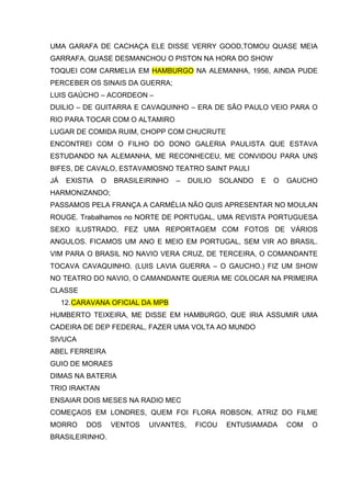 UMA GARAFA DE CACHAÇA ELE DISSE VERRY GOOD,TOMOU QUASE MEIA
GARRAFA, QUASE DESMANCHOU O PISTON NA HORA DO SHOW
TOQUEI COM CARMELIA EM HAMBURGO NA ALEMANHA, 1956, AINDA PUDE
PERCEBER OS SINAIS DA GUERRA;
LUIS GAÚCHO – ACORDEON –
DUILIO – DE GUITARRA E CAVAQUINHO – ERA DE SÃO PAULO VEIO PARA O
RIO PARA TOCAR COM O ALTAMIRO
LUGAR DE COMIDA RUIM, CHOPP COM CHUCRUTE
ENCONTREI COM O FILHO DO DONO GALERIA PAULISTA QUE ESTAVA
ESTUDANDO NA ALEMANHA, ME RECONHECEU, ME CONVIDOU PARA UNS
BIFES, DE CAVALO, ESTAVAMOSNO TEATRO SAINT PAULI
JÁ    EXISTIA   O   BRASILEIRINHO   –    DUILIO   SOLANDO   E   O   GAUCHO
HARMONIZANDO;
PASSAMOS PELA FRANÇA A CARMÉLIA NÃO QUIS APRESENTAR NO MOULAN
ROUGE. Trabalhamos no NORTE DE PORTUGAL, UMA REVISTA PORTUGUESA
SEXO ILUSTRADO, FEZ UMA REPORTAGEM COM FOTOS DE VÁRIOS
ANGULOS. FICAMOS UM ANO E MEIO EM PORTUGAL, SEM VIR AO BRASIL.
VIM PARA O BRASIL NO NAVIO VERA CRUZ, DE TERCEIRA, O COMANDANTE
TOCAVA CAVAQUINHO. (LUIS LAVIA GUERRA – O GAUCHO.) FIZ UM SHOW
NO TEATRO DO NAVIO, O CAMANDANTE QUERIA ME COLOCAR NA PRIMEIRA
CLASSE
     12. CARAVANA OFICIAL DA MPB
HUMBERTO TEIXEIRA, ME DISSE EM HAMBURGO, QUE IRIA ASSUMIR UMA
CADEIRA DE DEP FEDERAL, FAZER UMA VOLTA AO MUNDO
SIVUCA
ABEL FERREIRA
GUIO DE MORAES
DIMAS NA BATERIA
TRIO IRAKTAN
ENSAIAR DOIS MESES NA RADIO MEC
COMEÇAOS EM LONDRES, QUEM FOI FLORA ROBSON, ATRIZ DO FILME
MORRO      DOS      VENTOS   UIVANTES,    FICOU    ENTUSIAMADA      COM   O
BRASILEIRINHO.
 