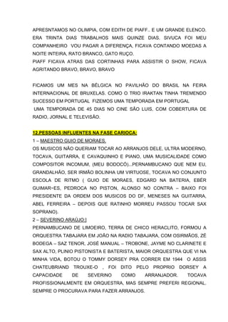 APRESNTAMOS NO OLIMPIA, COM EDITH DE PIAFF.. E UM GRANDE ELENCO.
ERA TRINTA DIAS TRABALHOS MAIS QUINZE DIAS. SIVUCA FOI MEU
COMPANHEIRO VOU PAGAR A DIFERENÇA, FICAVA CONTANDO MOEDAS A
NOITE INTEIRA, RATO BRANCO, GATO RUÇO.
PIAFF FICAVA ATRAS DAS CORTINHAS PARA ASSISTIR O SHOW, FICAVA
AGRITANDO BRAVO, BRAVO, BRAVO


FICAMOS UM MES NA BÉLGICA NO PAVILHÃO DO BRASIL NA FEIRA
INTERNACIONAL DE BRUXELAS. COMO O TRIO IRAKTAN TINHA TREMENDO
SUCESSO EM PORTUGAL FIZEMOS UMA TEMPORADA EM PORTUGAL
UMA TEMPORADA DE 45 DIAS NO CINE SÃO LUIS, COM COBERTURA DE
RADIO, JORNAL E TELEVISÃO.


12.PESSOAS INFLUENTES NA FASE CARIOCA:
1 – MAESTRO GUIO DE MORAES.
OS MUSICOS NÃO QUERIAM TOCAR AO ARRANJOS DELE, ULTRA MODERNO,
TOCAVA, GUITARRA, E CAVAQUINHO E PIANO, UMA MUSICALIDADE COMO
COMPOSITOR INCOMUM, (MEU BODOCÓ)...PERNAMBUCANO QUE NEM EU,
GRANDALHÂO, SER IRMÃO BOLINHA UM VIRTUOSE, TOCAVA NO CONJUNTO
ESCOLA DE RITMO ( GUIO DE MORAES, EDGARD NA BATERIA, EBÉR
GUIMAR~ES, PEDROCA NO PISTON, ALONSO NO CONTRA – BAIXO FOI
PRESIDENTE DA ORDEM DOS MUSICOS DO DF, MENESES NA GUITARRA,
ABEL FERREIRA – DEPOIS QUE RATINHO MORREU PASSOU TOCAR SAX
SOPRANO).
2 – SEVERINO ARAÚJO:]
PERNAMBUCANO DE LIMOEIRO, TERRA DE CHICO HERACLITO, FORMOU A
ORQUESTRA TABAJARA EM JOÃO NA RADIO TABAJARA, COM OSIRMÃOS, ZÉ
BODEGA – SAZ TENOR, JOSÉ MANUAL – TROBONE, JAYME NO CLARINETE E
SAX ALTO, PLINIO PISTONISTA E BATERISTA, MAIOR ORQUESTRA QUE VI NA
MINHA VIDA, BOTOU O TOMMY DORSEY PRA CORRER EM 1944 O ASSIS
CHATEUBRIAND   TROUXE-O      ,   FOI   DITO   PELO   PROPRIO   DORSEY   A
CAPACIDADE     DE       SEVERINO       COMO     ARRANJADOR.      TOCAVA
PROFISSIONALMENTE EM ORQUESTRA, MAS SEMPRE PREFERI REGIONAL.
SEMPRE O PROCURAVA PARA FAZER ARRANJOS.
 