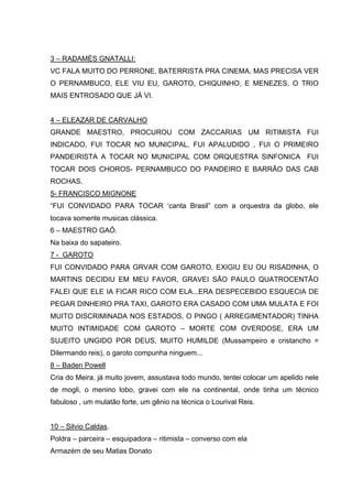3 – RADAMÉS GNATALLI:
VC FALA MUITO DO PERRONE, BATERRISTA PRA CINEMA, MAS PRECISA VER
O PERNAMBUCO, ELE VIU EU, GAROTO, CHIQUINHO, E MENEZES, O TRIO
MAIS ENTROSADO QUE JÁ VI.


4 – ELEAZAR DE CARVALHO
GRANDE MAESTRO, PROCUROU COM ZACCARIAS UM RITIMISTA FUI
INDICADO, FUI TOCAR NO MUNICIPAL, FUI APALUDIDO , FUI O PRIMEIRO
PANDEIRISTA A TOCAR NO MUNICIPAL COM ORQUESTRA SINFONICA FUI
TOCAR DOIS CHOROS- PERNAMBUCO DO PANDEIRO E BARRÃO DAS CAB
ROCHAS.
5- FRANCISCO MIGNONE
“FUI CONVIDADO PARA TOCAR ‘canta Brasil” com a orquestra da globo, ele
tocava somente musicas clássica.
6 – MAESTRO GAÓ.
Na baixa do sapateiro.
7 - GAROTO
FUI CONVIDADO PARA GRVAR COM GAROTO, EXIGIU EU OU RISADINHA, O
MARTINS DECIDIU EM MEU FAVOR, GRAVEI SÃO PAULO QUATROCENTÃO
FALEI QUE ELE IA FICAR RICO COM ELA...ERA DESPECEBIDO ESQUECIA DE
PEGAR DINHEIRO PRA TAXI, GAROTO ERA CASADO COM UMA MULATA E FOI
MUITO DISCRIMINADA NOS ESTADOS, O PINGO ( ARREGIMENTADOR) TINHA
MUITO INTIMIDADE COM GAROTO – MORTE COM OVERDOSE, ERA UM
SUJEITO UNGIDO POR DEUS, MUITO HUMILDE (Mussampeiro e cristancho =
Dilermando reis), o garoto compunha ninguem...
8 – Baden Powell
Cria do Meira, já muito jovem, assustava todo mundo, tentei colocar um apelido nele
de mogli, o menino lobo, gravei com ele na continental, onde tinha um técnico
fabuloso , um mulatão forte, um gênio na técnica o Lourival Reis.


10 – Silvio Caldas.
Poldra – parceira – esquipadora – ritimista – converso com ela
Armazém de seu Matias Donato
 