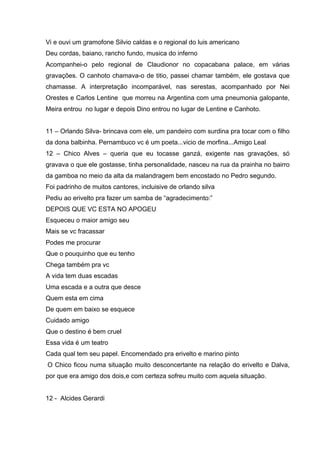 Vi e ouvi um gramofone Silvio caldas e o regional do luis americano
Deu cordas, baiano, rancho fundo, musica do inferno
Acompanhei-o pelo regional de Claudionor no copacabana palace, em várias
gravações. O canhoto chamava-o de titio, passei chamar também, ele gostava que
chamasse. A interpretação incomparável, nas serestas, acompanhado por Nei
Orestes e Carlos Lentine que morreu na Argentina com uma pneumonia galopante,
Meira entrou no lugar e depois Dino entrou no lugar de Lentine e Canhoto.


11 – Orlando Silva- brincava com ele, um pandeiro com surdina pra tocar com o filho
da dona balbinha. Pernambuco vc é um poeta...vicio de morfina...Amigo Leal
12 – Chico Alves – queria que eu tocasse ganzá, exigente nas gravações, só
gravava o que ele gostasse, tinha personalidade, nasceu na rua da prainha no bairro
da gamboa no meio da alta da malandragem bem encostado no Pedro segundo.
Foi padrinho de muitos cantores, incluisive de orlando silva
Pediu ao erivelto pra fazer um samba de “agradecimento:”
DEPOIS QUE VC ESTA NO APOGEU
Esqueceu o maior amigo seu
Mais se vc fracassar
Podes me procurar
Que o pouquinho que eu tenho
Chega também pra vc
A vida tem duas escadas
Uma escada e a outra que desce
Quem esta em cima
De quem em baixo se esquece
Cuidado amigo
Que o destino é bem cruel
Essa vida é um teatro
Cada qual tem seu papel. Encomendado pra erivelto e marino pinto
O Chico ficou numa situação muito desconcertante na relação do erivelto e Dalva,
por que era amigo dos dois,e com certeza sofreu muito com aquela situação.


12 - Alcides Gerardi
 