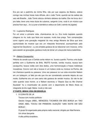 Era pra ser o padrinho da minha filha, não por que separou da Baiana, esteve
comigo nas minhas horas mais difíceis, ele o João Tomé, quando sai da cadeia ela
veio até Brasília , João Tomé colocou dinheiro debaixo da toalha. Ele me livrou de ir
pra Italia, levei uma meia dúzia de cubanos, sargento Lima, você é um músico que
precisa ficar aqui....fui La jurar a bandeira e adeus ao Coló ( saindo da jogada)


13 – Lupiscinio Rodrigues
Foi um amor a primeira vista, chamávamos de Lu. Era muito bajulado quando
chegava no rio, tudo que fazia era sucesso, muito boa praça. Tem composições
como cigano uma gravação magistral do meu amigo Moreira da Silva que teve
oportunidade de mostrar que era um interprete fenomenal, acompanhado pelo
regional de Claudionor . Lu era simples gostava de se relacionar com músicos, vinha
para assistir as gravações, gostava muito de tomar um uísque de marca balantines


14 – Nelson Cavaquinho:
Historia do cavalo que o Cartola conta nelson no buraco quente. Formou uma dupla
perfeita com o Guilherme de Brito. MUITO humide, vendia musica, tocava bem
cavaquinho, tocava violão com dois dedos, uma harmonização e frases melódicas
inovadoras. Convivi com ele e tocava m um boteco onde eu morava na Penha, ele
me chamava quando eu passava. Uma vez passava na rua cuba encontrei Nelson
em um botequim, ai falei pra ele que iria ser considerado somente depois de sua
morte. Guilherme era um cara serio não gostava de vender musica. Só vão te dar
valor quando voce morrer, ai o Nelson escreveu o “Depois Que eu Me Chamar
Saudade” fui o incentivador de acordo com o depoimento de Mario Alves ex
integrante do trio nagô. Bebia muito e não caia
3ª PARTE. MINHA VIDA EM BRASÍLIA
   1. O CONVITE DE JK
      Tocava com muitos políticos
      Getulio Vargas (ABEL, MENEZES) TOCAMOS EM SÃO BORJA em 1943
      ONDE ABEL TOCOU EM PRIMEIRA AUDIÇÃO “UMA NOITE EM SÃO
      BORJA”,
      O grupo foi organizado pela própria radio nacional, dirigido por Abel ferreira
      Um show dançante
      A alta política brasileira.
 