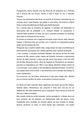 Pixinguixinha. Numa ocasião uma das filhas de JK perguntou se o Hermeto
era o Sivuca, ele era chucro, fechou a cara e disse eu sou o Hermeto
Pascoal.
Tocava nos aniversários das filhas, foi quando já tínhamos intimidade ele me
convidou para ir para Brasília, seu pedido é uma ordem. Ele ordenou a Mario
Pires a minha transferência da Radio para Radio Nacional.
Fiz o convite para os membros do regional. O ubiratam era telefonista na
aeronáutica não se predispôs a vir, coloquei Gaspar no cavaquinho, e
restante todos gostaram da idéia, por que o Juscelino prometeu um emprego
para todos os músicos fora da musica.
Eu trouxe um conjunto com a seguinte formação Jorge charuto, darly, Manoel,
Gaspar, o Hermeto tinha um contrato com o Copinha na Copacabana palace
assim que terminasse ele viria.
Chegando aqui o senhor Adelchi Ziler, antigo diretor da radio inconfidência de
belo horizonte, que passou ser o diretor geral da radio nacional de Brasília,
( meu cunhado, o saudoso Fernando Salsides, era técnico de som da radio
nacional do Rio, passou quatro meses em Brasília montando o instrumental
técnico da radio nacional, o disco que ele usava para testar o som da radio
era No Meu Brasil Era Assim, disco do regional de Pernambuco do pandeiro,
gravado na Copacabana, em 1952, e que depois, Miudinho antigo músico de
Luis Gonzaga, e que passou a ser discotecário daquela emissora, me afirmou
que aquele disco tinha sumido e ele encontrou com o carimbo de entrada no
acervo adulterado)
Fui procura-lo, vim de ônibus, demoramos 2 dias para chegar aqui, Brasília
era um imenso canteiro de obras, muita poeira e nenhum conforto


Fui direto pra radio nacional, fiquei esperando três horas ate que ele chegou,
dizendo assim, Pernambuco, seu conjunto é muito caro, era pra ter um
alojamento, ele disse atualmente isso é impossível, Paulo Nunes já havia me
dito que o Ziller é enrolado.
Não propôs nenhuma contra proposta, minha salvação foi o Sergio aluno do
meu cunhado, ele me ofereceu um apartamento onde ele estava, numa
invasãonão tinha condição de moradia apesar da boa vontade do Sergio,
ficamos dormindo no chão, eu tinha trazido seis cobertores, uns quatro
 